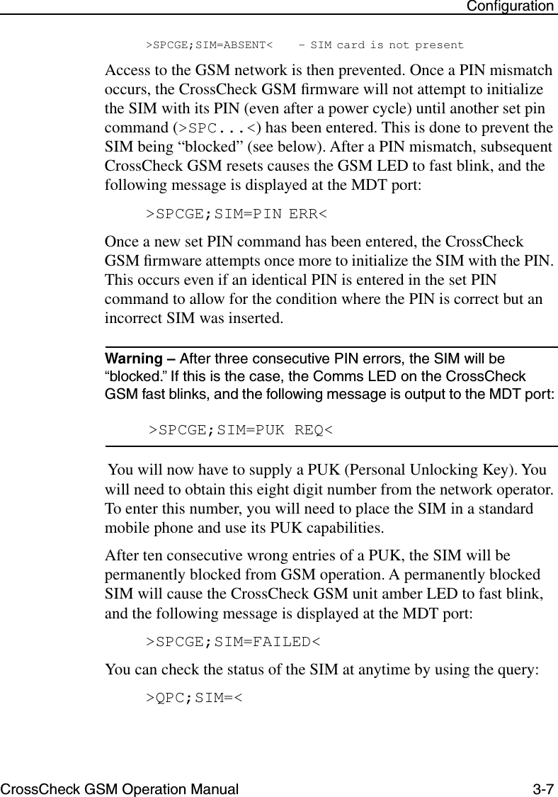 CrossCheck GSM Operation Manual 3-7 Conﬁguration&gt;SPCGE;SIM=ABSENT&lt; - SIM card is not presentAccess to the GSM network is then prevented. Once a PIN mismatch occurs, the CrossCheck GSM ﬁrmware will not attempt to initialize the SIM with its PIN (even after a power cycle) until another set pin command (&gt;SPC...&lt;) has been entered. This is done to prevent the SIM being “blocked” (see below). After a PIN mismatch, subsequent CrossCheck GSM resets causes the GSM LED to fast blink, and the following message is displayed at the MDT port:&gt;SPCGE;SIM=PIN ERR&lt;Once a new set PIN command has been entered, the CrossCheck GSM ﬁrmware attempts once more to initialize the SIM with the PIN. This occurs even if an identical PIN is entered in the set PIN command to allow for the condition where the PIN is correct but an incorrect SIM was inserted.Warning – After three consecutive PIN errors, the SIM will be “blocked.” If this is the case, the Comms LED on the CrossCheck GSM fast blinks, and the following message is output to the MDT port: &gt;SPCGE;SIM=PUK REQ&lt; You will now have to supply a PUK (Personal Unlocking Key). You will need to obtain this eight digit number from the network operator. To enter this number, you will need to place the SIM in a standard mobile phone and use its PUK capabilities. After ten consecutive wrong entries of a PUK, the SIM will be permanently blocked from GSM operation. A permanently blocked SIM will cause the CrossCheck GSM unit amber LED to fast blink, and the following message is displayed at the MDT port:&gt;SPCGE;SIM=FAILED&lt;You can check the status of the SIM at anytime by using the query:&gt;QPC;SIM=&lt;
