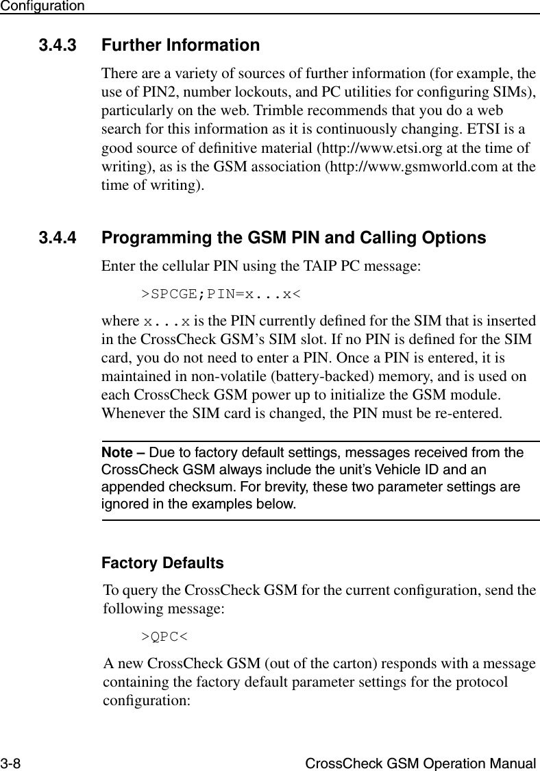 3-8 CrossCheck GSM Operation ManualConﬁguration3.4.3 Further InformationThere are a variety of sources of further information (for example, the use of PIN2, number lockouts, and PC utilities for conﬁguring SIMs), particularly on the web. Trimble recommends that you do a web search for this information as it is continuously changing. ETSI is a good source of deﬁnitive material (http://www.etsi.org at the time of writing), as is the GSM association (http://www.gsmworld.com at the time of writing).3.4.4 Programming the GSM PIN and Calling OptionsEnter the cellular PIN using the TAIP PC message:&gt;SPCGE;PIN=x...x&lt;where x...x is the PIN currently deﬁned for the SIM that is inserted in the CrossCheck GSM’s SIM slot. If no PIN is deﬁned for the SIM card, you do not need to enter a PIN. Once a PIN is entered, it is maintained in non-volatile (battery-backed) memory, and is used on each CrossCheck GSM power up to initialize the GSM module. Whenever the SIM card is changed, the PIN must be re-entered.Note – Due to factory default settings, messages received from the CrossCheck GSM always include the unit’s Vehicle ID and an appended checksum. For brevity, these two parameter settings are ignored in the examples below. Factory DefaultsTo query the CrossCheck GSM for the current conﬁguration, send the following message:&gt;QPC&lt;A new CrossCheck GSM (out of the carton) responds with a message containing the factory default parameter settings for the protocol conﬁguration: