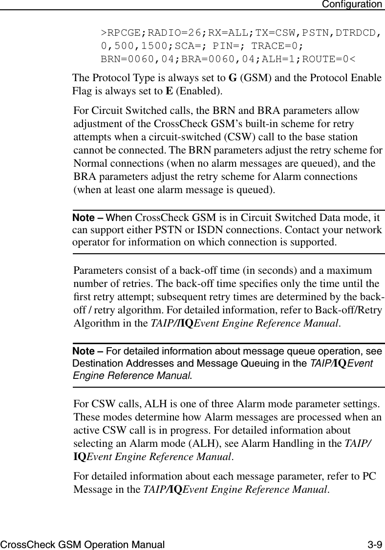 CrossCheck GSM Operation Manual 3-9 Conﬁguration&gt;RPCGE;RADIO=26;RX=ALL;TX=CSW,PSTN,DTRDCD,0,500,1500;SCA=; PIN=; TRACE=0; BRN=0060,04;BRA=0060,04;ALH=1;ROUTE=0&lt;The Protocol Type is always set to G (GSM) and the Protocol Enable Flag is always set to E (Enabled). For Circuit Switched calls, the BRN and BRA parameters allow adjustment of the CrossCheck GSM’s built-in scheme for retry attempts when a circuit-switched (CSW) call to the base station cannot be connected. The BRN parameters adjust the retry scheme for Normal connections (when no alarm messages are queued), and the BRA parameters adjust the retry scheme for Alarm connections (when at least one alarm message is queued). Note – When CrossCheck GSM is in Circuit Switched Data mode, it can support either PSTN or ISDN connections. Contact your network operator for information on which connection is supported.Parameters consist of a back-off time (in seconds) and a maximum number of retries. The back-off time speciﬁes only the time until the ﬁrst retry attempt; subsequent retry times are determined by the back-off / retry algorithm. For detailed information, refer to Back-off/Retry Algorithm in the TAIP/IIQEvent Engine Reference Manual. Note – For detailed information about message queue operation, see Destination Addresses and Message Queuing in the TAIP/IQEvent Engine Reference Manual.For CSW calls, ALH is one of three Alarm mode parameter settings. These modes determine how Alarm messages are processed when an active CSW call is in progress. For detailed information about selecting an Alarm mode (ALH), see Alarm Handling in the TAIP/IQEvent Engine Reference Manual. For detailed information about each message parameter, refer to PC Message in the TAIP/IQEvent Engine Reference Manual. 