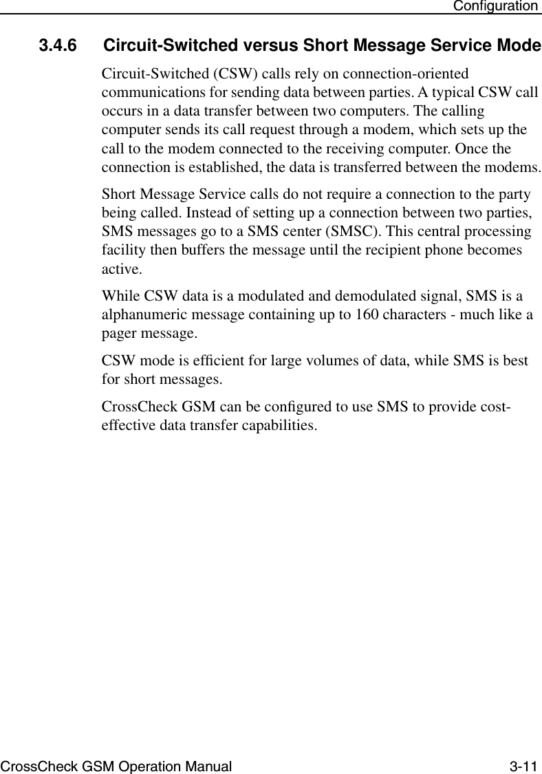CrossCheck GSM Operation Manual 3-11 Conﬁguration3.4.6 Circuit-Switched versus Short Message Service ModeCircuit-Switched (CSW) calls rely on connection-oriented communications for sending data between parties. A typical CSW call occurs in a data transfer between two computers. The calling computer sends its call request through a modem, which sets up the call to the modem connected to the receiving computer. Once the connection is established, the data is transferred between the modems.Short Message Service calls do not require a connection to the party being called. Instead of setting up a connection between two parties, SMS messages go to a SMS center (SMSC). This central processing facility then buffers the message until the recipient phone becomes active.While CSW data is a modulated and demodulated signal, SMS is a alphanumeric message containing up to 160 characters - much like a pager message. CSW mode is efﬁcient for large volumes of data, while SMS is best for short messages.CrossCheck GSM can be conﬁgured to use SMS to provide cost-effective data transfer capabilities.