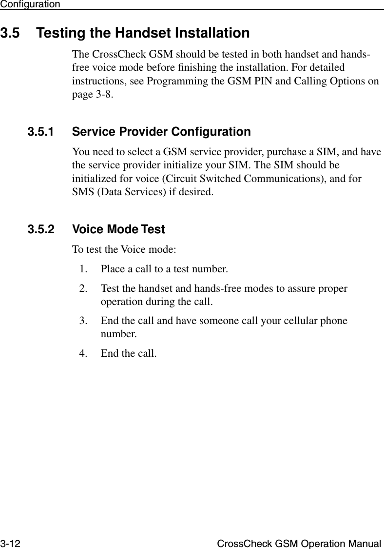 3-12 CrossCheck GSM Operation ManualConﬁguration3.5 Testing the Handset InstallationThe CrossCheck GSM should be tested in both handset and hands-free voice mode before ﬁnishing the installation. For detailed instructions, see Programming the GSM PIN and Calling Options on page 3-8.3.5.1 Service Provider ConﬁgurationYou need to select a GSM service provider, purchase a SIM, and have the service provider initialize your SIM. The SIM should be initialized for voice (Circuit Switched Communications), and for SMS (Data Services) if desired.3.5.2 Voice Mode TestTo test the Voice mode:1. Place a call to a test number.2. Test the handset and hands-free modes to assure proper operation during the call.3. End the call and have someone call your cellular phone number.4. End the call.