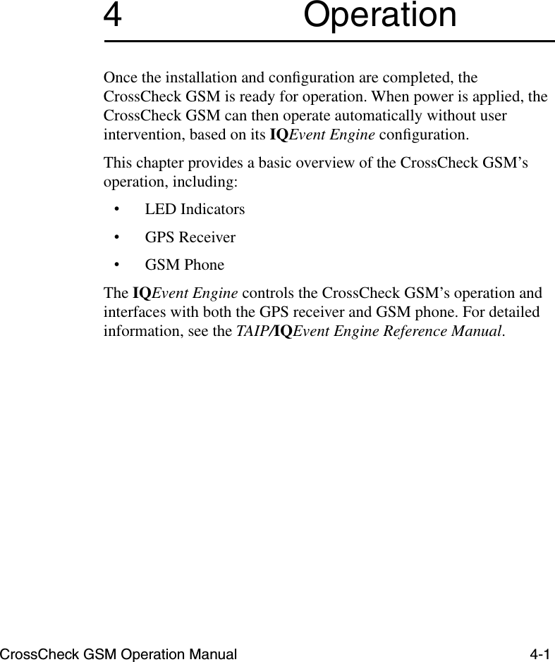 CrossCheck GSM Operation Manual 4-14               OperationOnce the installation and conﬁguration are completed, the CrossCheck GSM is ready for operation. When power is applied, the CrossCheck GSM can then operate automatically without user intervention, based on its IQEvent Engine conﬁguration.This chapter provides a basic overview of the CrossCheck GSM’s operation, including:•LED Indicators•GPS Receiver•GSM PhoneThe IQEvent Engine controls the CrossCheck GSM’s operation and interfaces with both the GPS receiver and GSM phone. For detailed information, see the TAIP/IQEvent Engine Reference Manual.