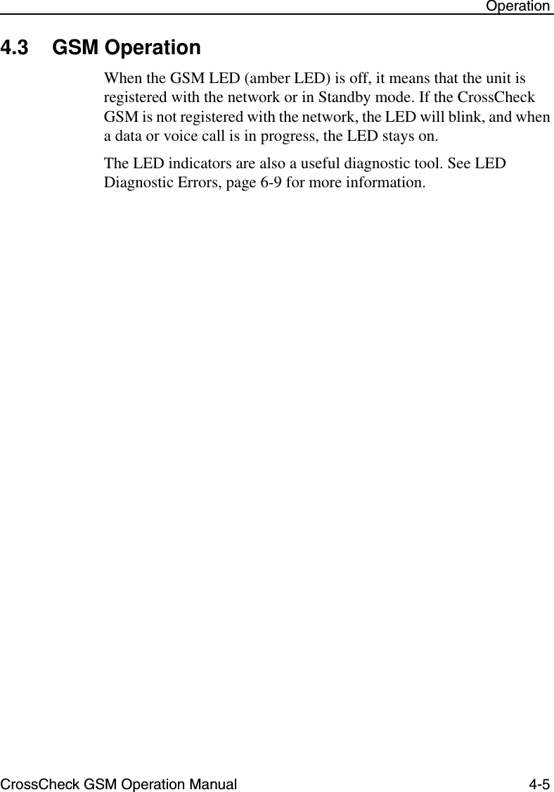 CrossCheck GSM Operation Manual 4-5 Operation4.3 GSM OperationWhen the GSM LED (amber LED) is off, it means that the unit is registered with the network or in Standby mode. If the CrossCheck GSM is not registered with the network, the LED will blink, and when a data or voice call is in progress, the LED stays on.The LED indicators are also a useful diagnostic tool. See LED Diagnostic Errors, page 6-9 for more information.