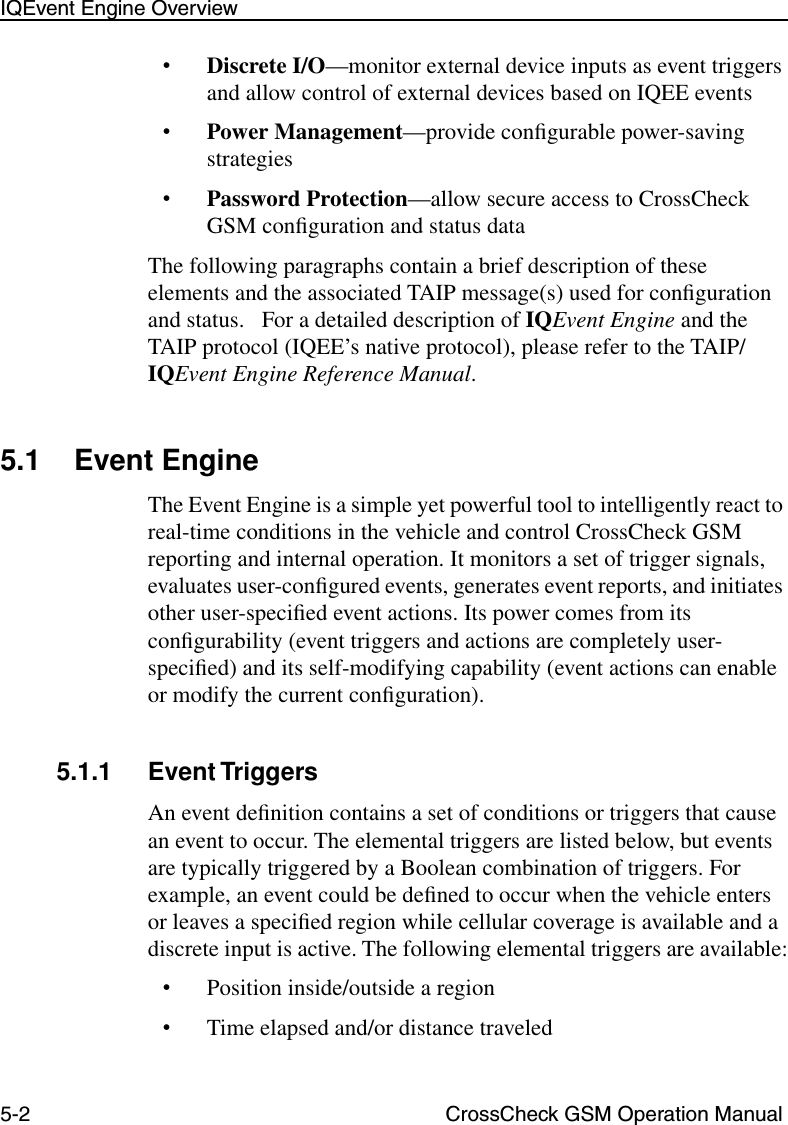 5-2 CrossCheck GSM Operation ManualIQEvent Engine Overview•Discrete I/O—monitor external device inputs as event triggers and allow control of external devices based on IQEE events•Power Management—provide conﬁgurable power-saving strategies•Password Protection—allow secure access to CrossCheck GSM conﬁguration and status dataThe following paragraphs contain a brief description of these elements and the associated TAIP message(s) used for conﬁguration and status.   For a detailed description of IQEvent Engine and the TAIP protocol (IQEE’s native protocol), please refer to the TAIP/IQEvent Engine Reference Manual. 5.1 Event EngineThe Event Engine is a simple yet powerful tool to intelligently react to real-time conditions in the vehicle and control CrossCheck GSM reporting and internal operation. It monitors a set of trigger signals, evaluates user-conﬁgured events, generates event reports, and initiates other user-speciﬁed event actions. Its power comes from its conﬁgurability (event triggers and actions are completely user-speciﬁed) and its self-modifying capability (event actions can enable or modify the current conﬁguration).5.1.1 Event TriggersAn event deﬁnition contains a set of conditions or triggers that cause an event to occur. The elemental triggers are listed below, but events are typically triggered by a Boolean combination of triggers. For example, an event could be deﬁned to occur when the vehicle enters or leaves a speciﬁed region while cellular coverage is available and a discrete input is active. The following elemental triggers are available:•Position inside/outside a region•Time elapsed and/or distance traveled