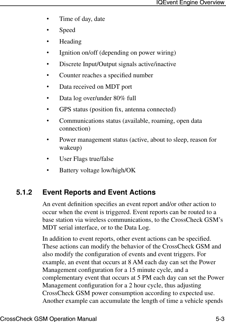 CrossCheck GSM Operation Manual 5-3 IQEvent Engine Overview•Time of day, date•Speed•Heading•Ignition on/off (depending on power wiring)•Discrete Input/Output signals active/inactive•Counter reaches a speciﬁed number•Data received on MDT port•Data log over/under 80% full•GPS status (position ﬁx, antenna connected)•Communications status (available, roaming, open data connection)•Power management status (active, about to sleep, reason for wakeup)•User Flags true/false•Battery voltage low/high/OK5.1.2 Event Reports and Event ActionsAn event deﬁnition speciﬁes an event report and/or other action to occur when the event is triggered. Event reports can be routed to a base station via wireless communications, to the CrossCheck GSM’s MDT serial interface, or to the Data Log. In addition to event reports, other event actions can be speciﬁed. These actions can modify the behavior of the CrossCheck GSM and also modify the conﬁguration of events and event triggers. For example, an event that occurs at 8 AM each day can set the Power Management conﬁguration for a 15 minute cycle, and a complementary event that occurs at 5 PM each day can set the Power Management conﬁguration for a 2 hour cycle, thus adjusting CrossCheck GSM power consumption according to expected use. Another example can accumulate the length of time a vehicle spends 