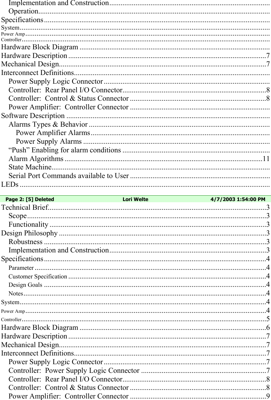 Implementation and Construction...................................................................................... Operation............................................................................................................................ Specifications......................................................................................................................... System...................................................................................................................................... Power Amp................................................................................................................................... Controller..................................................................................................................................... Hardware Block Diagram ...................................................................................................... Hardware Description ..........................................................................................................7 Mechanical Design...............................................................................................................7 Interconnect Definitions......................................................................................................... Power Supply Logic Connector ......................................................................................... Controller:  Rear Panel I/O Connector.............................................................................8 Controller:  Control &amp; Status Connector .........................................................................8 Power Amplifier:  Controller Connector ........................................................................... Software Description ............................................................................................................. Alarms Types &amp; Behavior ................................................................................................. Power Amplifier Alarms................................................................................................ Power Supply Alarms .................................................................................................... “Push” Enabling for alarm conditions ............................................................................... Alarm Algorithms ..........................................................................................................11 State Machine..................................................................................................................... Serial Port Commands available to User ........................................................................... LEDs ......................................................................................................................................  Page 2: [5] Deleted  Lori Welte  4/7/2003 1:54:00 PM Technical Brief.....................................................................................................................3 Scope................................................................................................................................3 Functionality ....................................................................................................................3 Design Philosophy ...............................................................................................................3 Robustness .......................................................................................................................3 Implementation and Construction....................................................................................3 Specifications.......................................................................................................................4 Parameter ............................................................................................................................4 Customer Specification ..........................................................................................................4 Design Goals .......................................................................................................................4 Notes..................................................................................................................................4 System....................................................................................................................................4 Power Amp.................................................................................................................................4 Controller...................................................................................................................................5 Hardware Block Diagram ....................................................................................................6 Hardware Description ..........................................................................................................7 Mechanical Design...............................................................................................................7 Interconnect Definitions.......................................................................................................7 Power Supply Logic Connector .......................................................................................7 Controller:  Power Supply Logic Connector ...................................................................7 Controller:  Rear Panel I/O Connector.............................................................................8 Controller:  Control &amp; Status Connector .........................................................................8 Power Amplifier:  Controller Connector .........................................................................9 