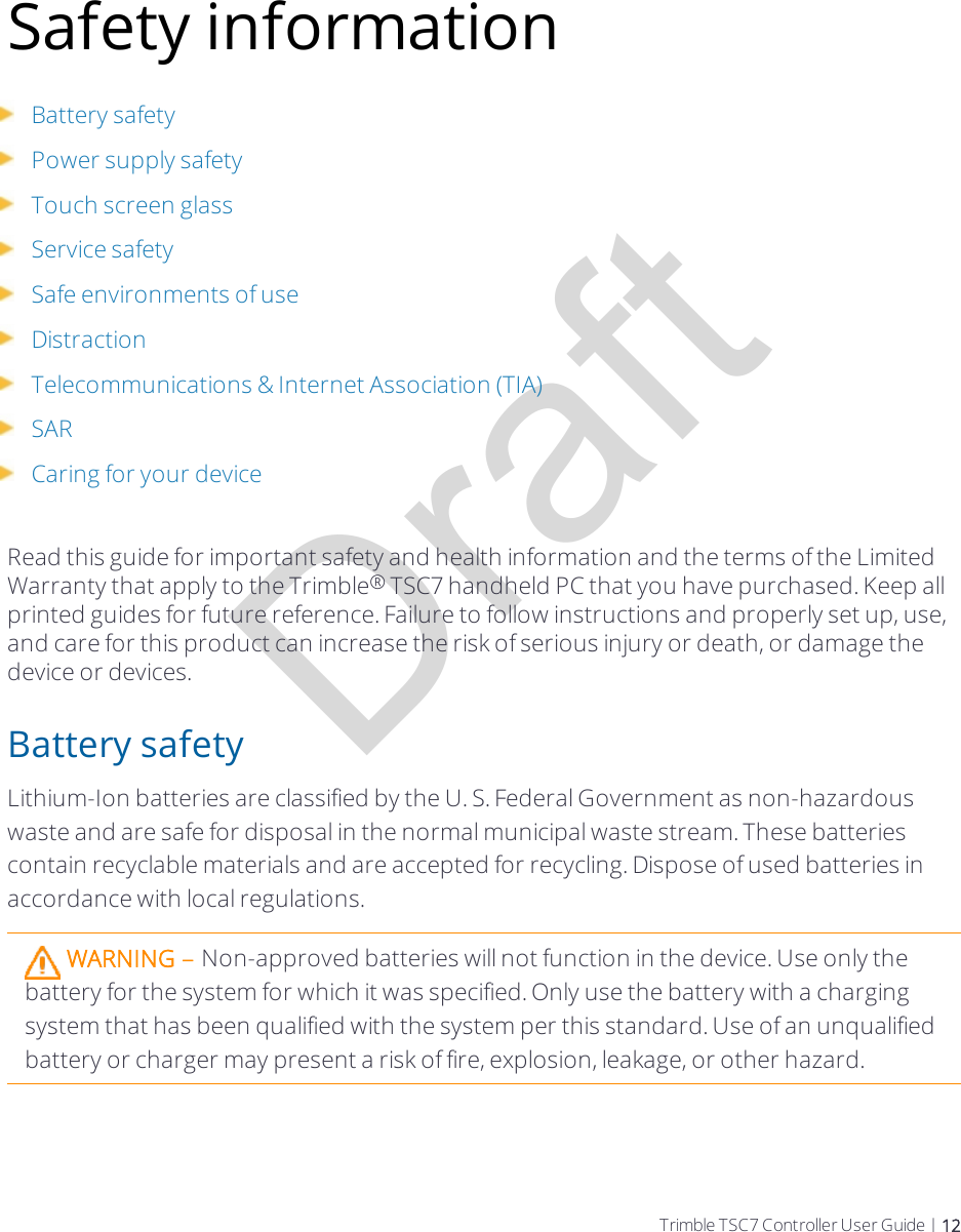 DraftSafety informationBattery safetyPower supply safetyTouch screen glassService safetySafe environments of useDistractionTelecommunications &amp; Internet Association (TIA)SARCaring for your deviceRead this guide for important safety and health information and the terms of the Limited Warranty that apply to the Trimble® TSC7 handheld PC that you have purchased. Keep all printed guides for future reference. Failure to follow instructions and properly set up, use, and care for this product can increase the risk of serious injury or death, or damage the device or devices.Battery safetyLithium-Ion batteries are classified by the U. S. Federal Government as non-hazardous waste and are safe for disposal in the normal municipal waste stream. These batteries contain recyclable materials and are accepted for recycling. Dispose of used batteries in accordance with local regulations.WARNING – Non-approved batteries will not function in the device. Use only the battery for the system for which it was specified. Only use the battery with a charging system that has been qualified with the system per this standard. Use of an unqualified battery or charger may present a risk of fire, explosion, leakage, or other hazard.Trimble TSC7 Controller User Guide | 12