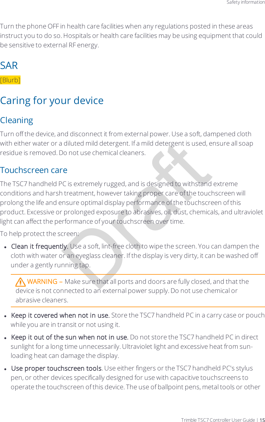 DraftSafety informationTurn the phone OFF in health care facilities when any regulations posted in these areas instruct you to do so. Hospitals or health care facilities may be using equipment that could be sensitive to external RF energy.SAR[Blurb]Caring for your deviceCleaningTurn off the device, and disconnect it from external power. Use a soft, dampened cloth with either water or a diluted mild detergent. If a mild detergent is used, ensure all soap residue is removed. Do not use chemical cleaners.Touchscreen careThe TSC7 handheld PC is extremely rugged, and is designed to withstand extreme conditions and harsh treatment, however taking proper care of the touchscreen will prolong the life and ensure optimal display performance of the touchscreen of this product. Excessive or prolonged  exposure to abrasives, oil, dust, chemicals, and ultraviolet light can affect the performance of your touchscreen over time.To help protect the screen:lClean it frequently. Use a soft, lint-free cloth to wipe the screen. You can dampen the cloth with water or an eyeglass cleaner. If the display is very dirty, it can be washed off under a gently running tap.WARNING – Make sure that all ports and doors are fully closed, and that the device is not connected to an external power supply. Do not use chemical or abrasive cleaners.lKeep it covered when not in use. Store the TSC7 handheld PC in a carry case or pouch while you are in transit or not using it.lKeep it out of the sun when not in use. Do not store the TSC7 handheld PC in direct sunlight for a long time unnecessarily. Ultraviolet light and excessive heat from sun-loading heat can damage the display.lUse proper touchscreen tools. Use either fingers or the TSC7 handheld PC&apos;s stylus pen, or other devices specifically designed for use with capacitive touchscreens to operate the touchscreen of this device. The use of ballpoint pens, metal tools or other Trimble TSC7 Controller User Guide | 15
