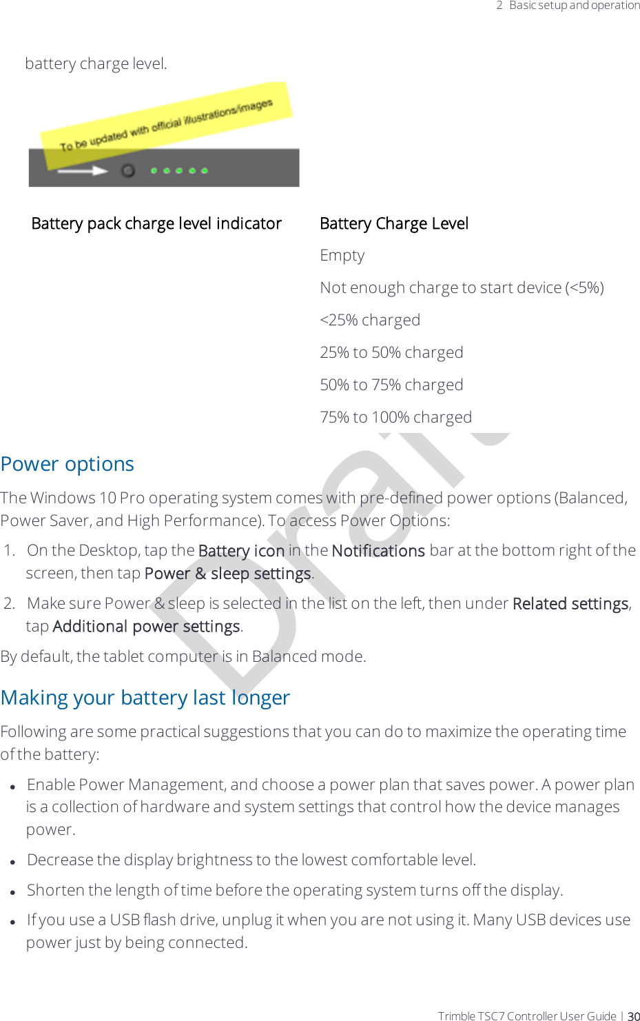 Draft2 Basic setup and operationbattery charge level.Battery pack charge level indicator Battery Charge Level Empty Not enough charge to start device (&lt;5%) &lt;25% charged 25% to 50% charged 50% to 75% charged 75% to 100% chargedPower optionsThe Windows 10 Pro operating system comes with pre-defined power options (Balanced, Power Saver, and High Performance). To access Power Options:1.  On the Desktop, tap the Battery icon in the Notifications bar at the bottom right of the screen, then tap Power &amp; sleep settings.2.  Make sure Power &amp; sleep is selected in the list on the left, then under Related settings, tap Additional power settings.By default, the tablet computer is in Balanced mode.Making your battery last longerFollowing are some practical suggestions that you can do to maximize the operating time of the battery:lEnable Power Management, and choose a power plan that saves power. A power plan is a collection of hardware and system settings that control how the device manages power.lDecrease the display brightness to the lowest comfortable level.lShorten the length of time before the operating system turns off the display.lIf you use a USB flash drive, unplug it when you are not using it. Many USB devices use power just by being connected. Trimble TSC7 Controller User Guide | 30