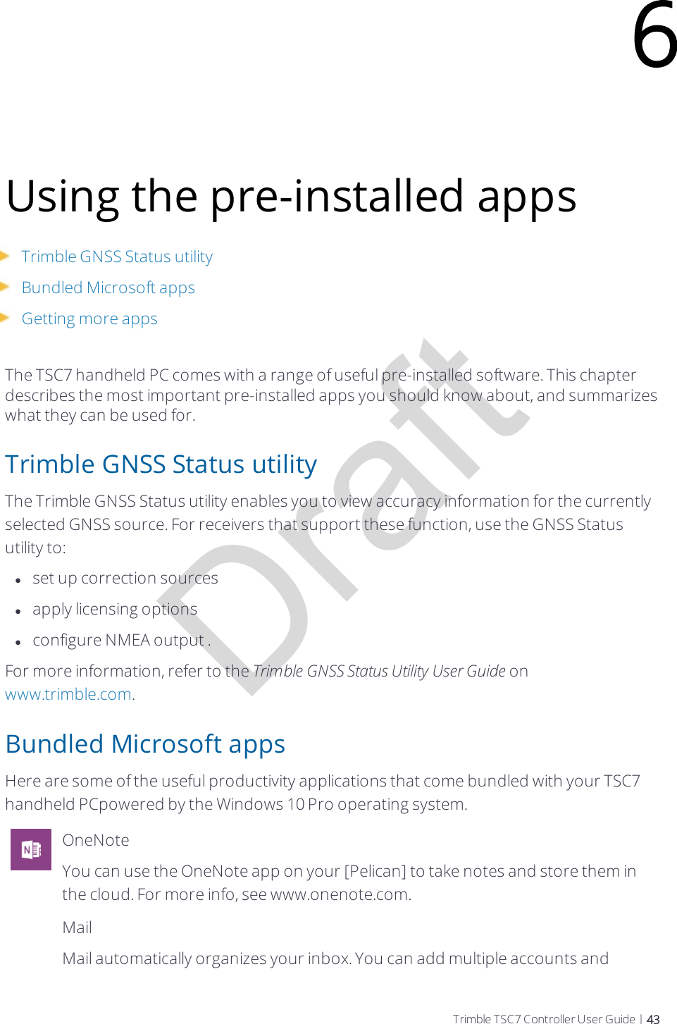 DraftUsing the pre-installed appsTrimble GNSS Status utilityBundled Microsoft appsGetting more appsThe TSC7 handheld PC comes with a range of useful pre-installed software. This chapter describes the most important pre-installed apps you should know about, and summarizes what they can be used for.Trimble GNSS Status utilityThe Trimble GNSS Status utility enables you to view accuracy information for the currently selected GNSS source. For  receivers that support these function, use the GNSSStatus utility to:lset up correction sourceslapply licensing optionslconfigure NMEA output .For more information, refer to the Trimble GNSSStatus Utility User Guide on www.trimble.com.Bundled Microsoft appsHere are some of the useful productivity applications that come bundled with your TSC7 handheld PCpowered by the Windows 10 Pro operating system.OneNoteYou can use the OneNote app on your [Pelican] to take notes and store them in the cloud. For more info, see www.onenote.com.MailMail automatically organizes your inbox. You can add multiple accounts and 6Trimble TSC7 Controller User Guide | 43