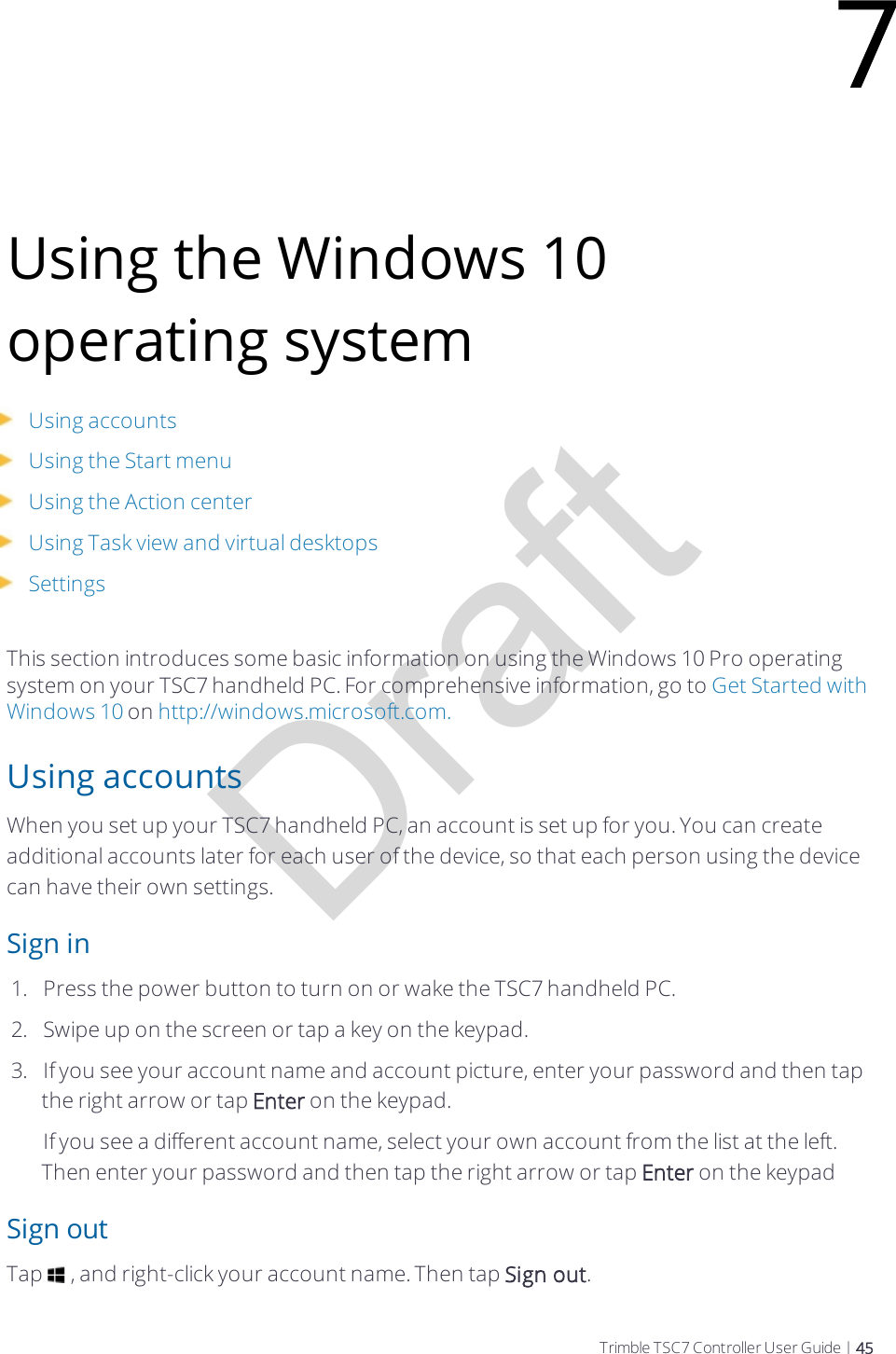 DraftUsing the Windows 10 operating systemUsing accountsUsing the Start menuUsing the Action centerUsing Task view and virtual desktopsSettingsThis section introduces some basic information on using the Windows 10 Pro operating system on your TSC7 handheld PC. For comprehensive information, go to Get Started with Windows 10 on http://windows.microsoft.com.Using accountsWhen you set up your TSC7 handheld PC, an account is set up for you. You can create additional accounts later for each user of the device, so that each person using the device can have their own settings.Sign in1.  Press the power button to turn on or wake the TSC7 handheld PC.2.  Swipe up on the screen or tap a key on the keypad.3.  If you see your account name and account picture, enter your password and then tap the right arrow or tap Enter on the keypad.If you see a different account name, select your own account from the list at the left. Then enter your password and then tap the right arrow or tap Enter on the keypadSign outTap   , and right-click your account name. Then tap Sign out.7Trimble TSC7 Controller User Guide | 45