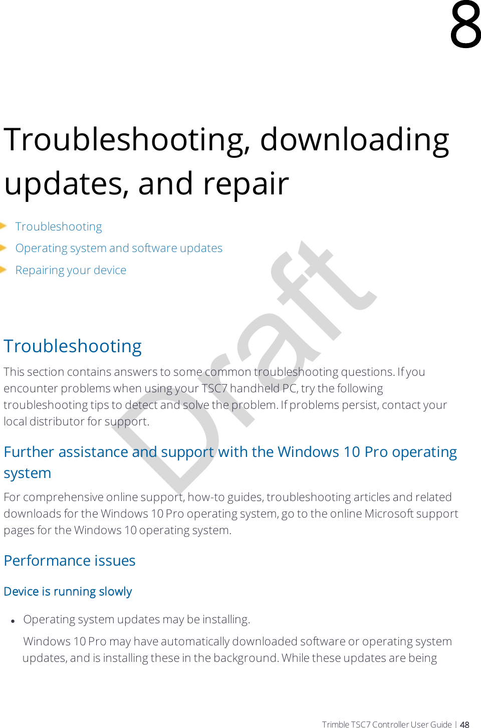 DraftTroubleshooting, downloading updates, and repairTroubleshootingOperating system and software updatesRepairing your deviceTroubleshootingThis section contains answers to some common troubleshooting questions. If you encounter problems when using your TSC7 handheld PC, try the following troubleshooting tips to detect and solve the problem. If problems persist, contact your local distributor for support.Further assistance and support with the Windows 10 Pro operating systemFor comprehensive online support, how-to guides, troubleshooting articles and related downloads for the Windows 10 Pro operating system, go to the online Microsoft support pages for the Windows 10 operating system.Performance issuesDevice is running slowlylOperating system updates may be installing.    Windows 10 Pro may have automatically downloaded software or operating system updates, and is installing these in the background. While these updates are being 8Trimble TSC7 Controller User Guide | 48