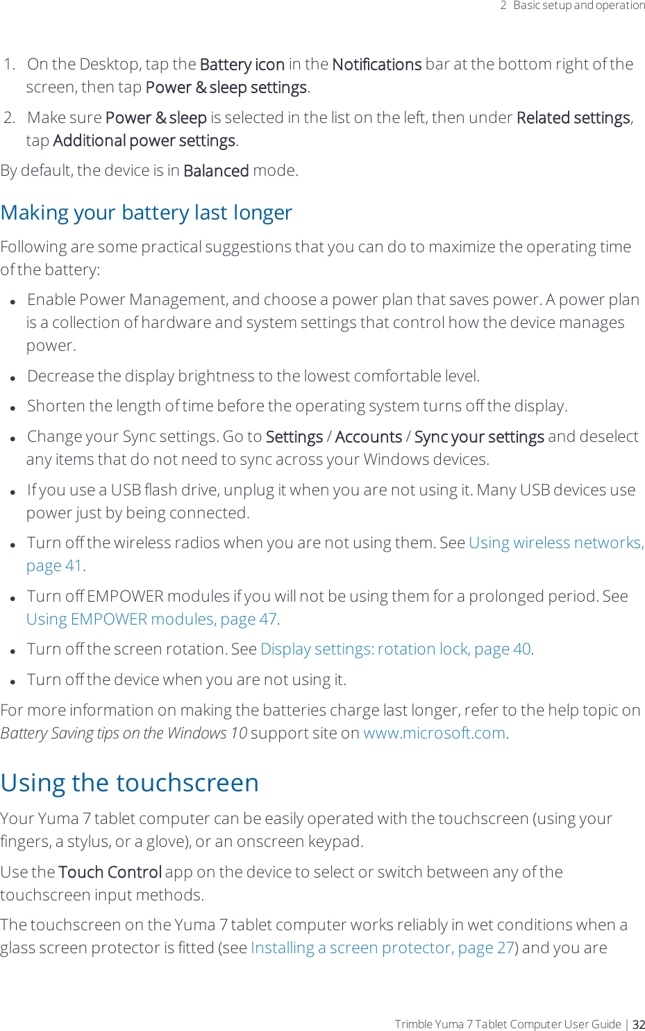 2 Basic setup and operation1.  On the Desktop, tap the Battery icon in the Notifications bar at the bottom right of the screen, then tap Power &amp; sleep settings.2.  Make sure Power &amp; sleep is selected in the list on the left, then under Related settings, tap Additional power settings.By default, the device is in Balanced mode.Making your battery last longerFollowing are some practical suggestions that you can do to maximize the operating time of the battery:lEnable Power Management, and choose a power plan that saves power. A power plan is a collection of hardware and system settings that control how the device manages power.lDecrease the display brightness to the lowest comfortable level.lShorten the length of time before the operating system turns off the display.lChange your Sync settings. Go to Settings / Accounts / Sync your settings and deselect any items that do not need to sync across your Windows devices.lIf you use a USB flash drive, unplug it when you are not using it. Many USB devices use power just by being connected. lTurn off the wireless radios when you are not using them. See Using wireless networks, page 41.lTurn off EMPOWER modules if you will not be using them for a prolonged period. See Using EMPOWER modules, page 47.lTurn off the screen rotation. See Display settings:rotation lock, page 40.lTurn off the device when you are not using it.For more information on making the batteries charge last longer, refer to the help topic on Battery Saving tips on the Windows 10 support site on www.microsoft.com.Using the touchscreenYour  Yuma 7 tablet computer can be easily operated with the touchscreen (using your fingers, a stylus, or a glove), or an onscreen keypad.Use the Touch Control app on the device to select or switch between any of the touchscreen input methods.The touchscreen on the  Yuma 7 tablet computer works reliably in wet conditions when a glass screen protector is fitted (see Installing a screen protector, page 27) and you are Trimble Yuma 7 Tablet Computer User Guide | 32