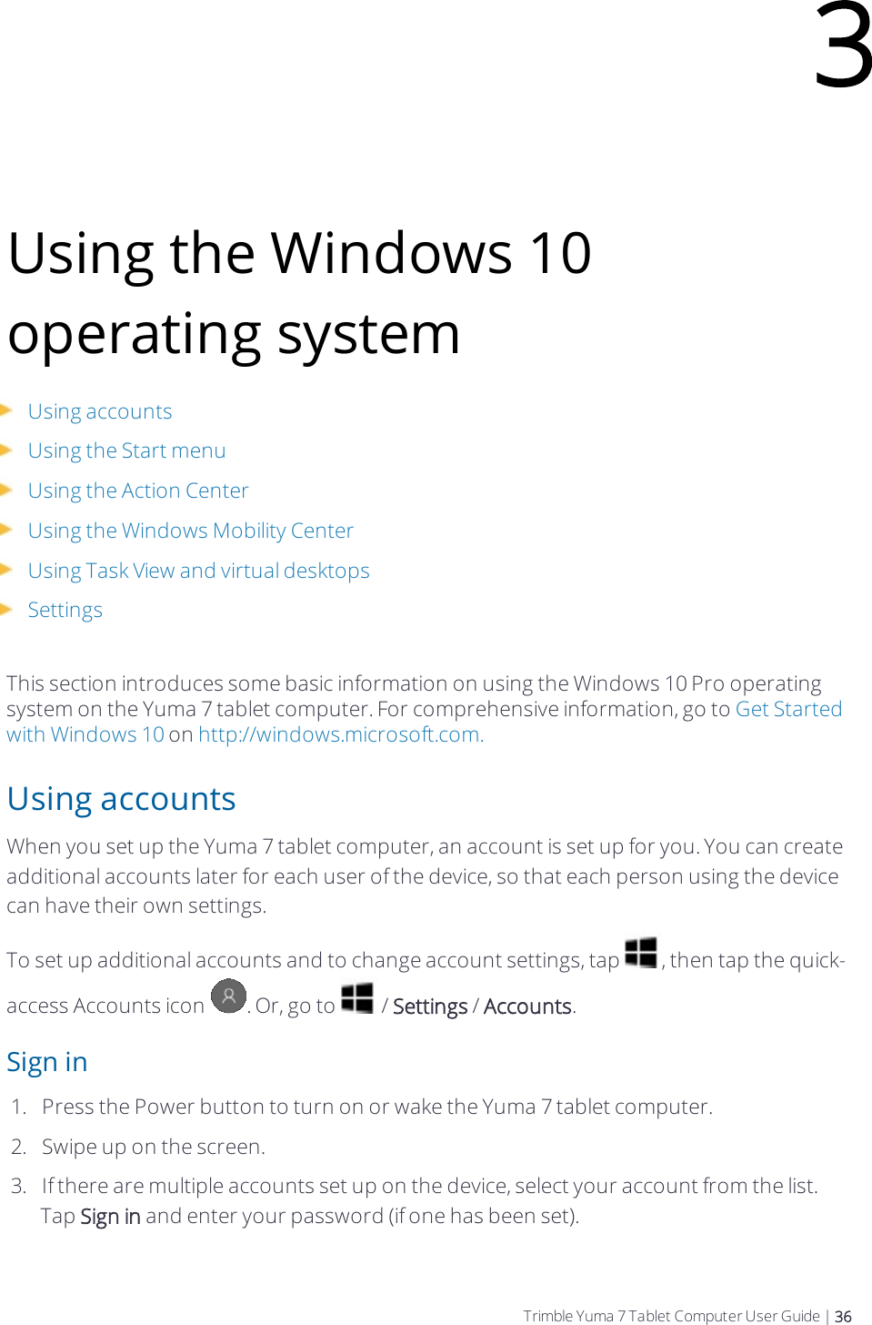 Using the Windows 10 operating systemUsing accountsUsing the Start menuUsing the Action CenterUsing the Windows Mobility CenterUsing Task View and virtual desktopsSettingsThis section introduces some basic information on using the Windows 10 Pro operating system on the  Yuma 7 tablet computer. For comprehensive information, go to Get Started with Windows 10 on http://windows.microsoft.com.Using accountsWhen you set up the  Yuma 7 tablet computer, an account is set up for you. You can create additional accounts later for each user of the device, so that each person using the device can have their own settings.To set up additional accounts and to change account settings, tap  , then tap the quick-access Accounts icon  . Or, go to   / Settings / Accounts.Sign in1.  Press the Power button to turn on or wake the  Yuma 7 tablet computer.2.  Swipe up on the screen.3.  If there are multiple accounts set up on the device, select your account from the list. Tap Sign in and enter your password (if one has been set).3Trimble Yuma 7 Tablet Computer User Guide | 36