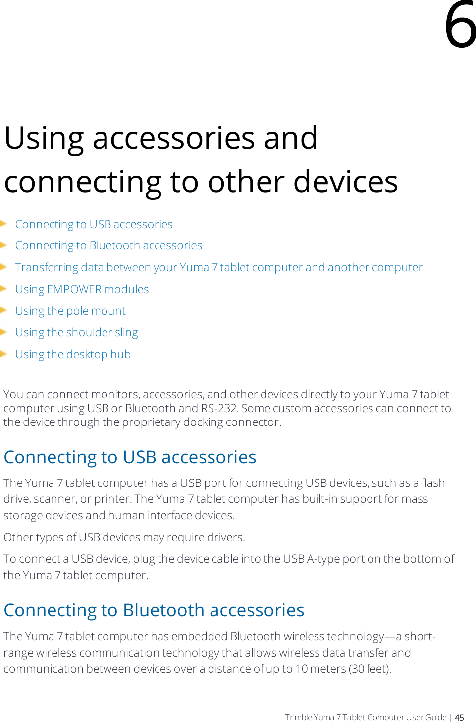 Using accessories and connecting to other devicesConnecting to USB accessoriesConnecting to Bluetooth accessoriesTransferring data between your  Yuma 7 tablet computer and another computerUsing EMPOWER modulesUsing the pole mountUsing the shoulder slingUsing the desktop hubYou can connect monitors, accessories, and other devices directly to your  Yuma 7 tablet computer using USB or Bluetooth and RS-232. Some custom accessories can connect to the device through the proprietary docking connector.Connecting to USB accessoriesThe  Yuma 7 tablet computer has a USB port for connecting USB devices, such as a flash drive, scanner, or printer. The  Yuma 7 tablet computer has built-in support for mass storage devices and human interface devices.Other types of USB devices may require drivers.To connect a USB device, plug the device cable into the USB A-type port on the bottom of the  Yuma 7 tablet computer.Connecting to Bluetooth accessoriesThe  Yuma 7 tablet computer has embedded Bluetooth wireless technology—a short-range wireless communication technology that allows wireless data transfer and communication between devices over a distance of up to 10 meters (30 feet).6Trimble Yuma 7 Tablet Computer User Guide | 45