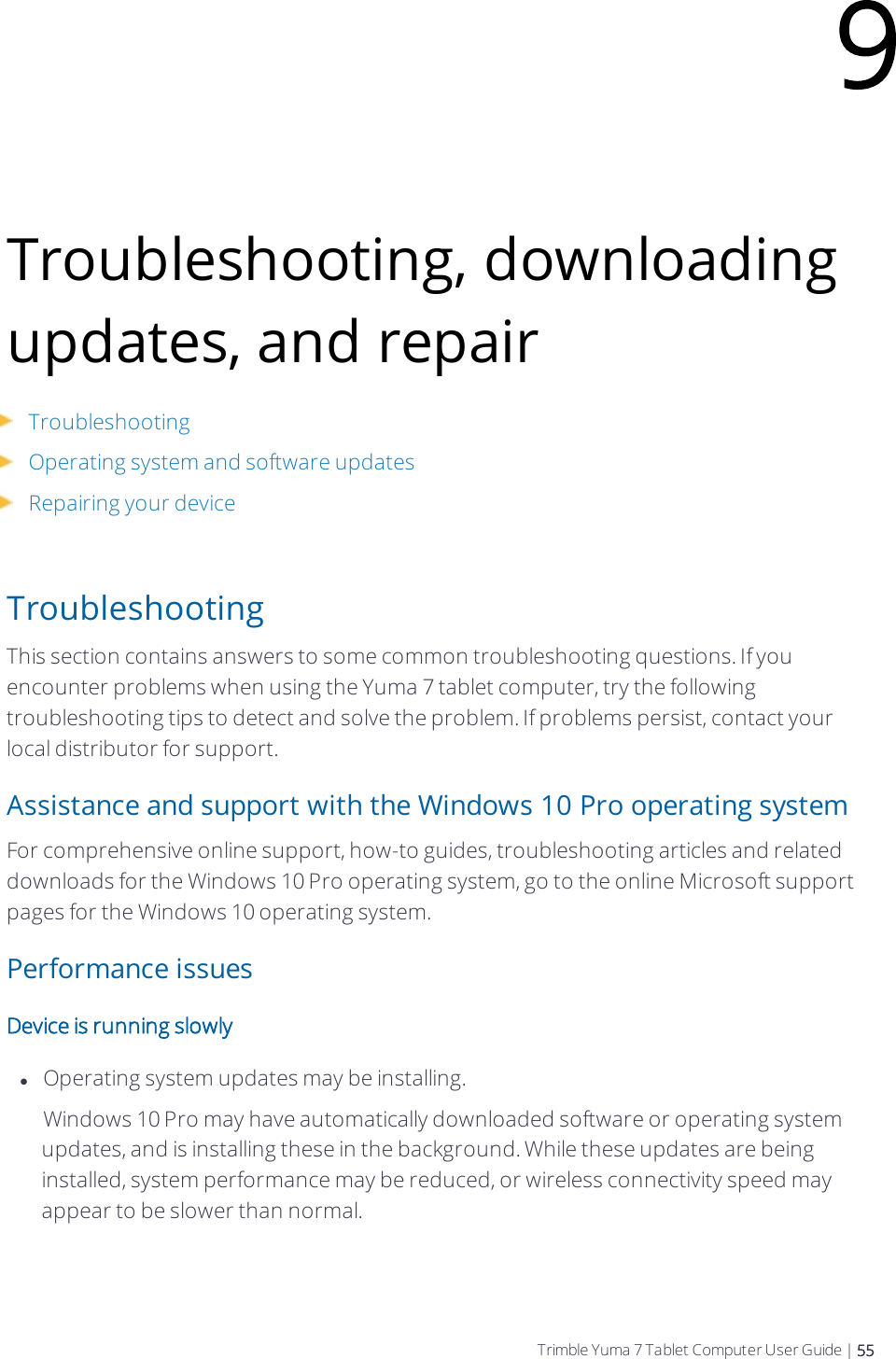 Troubleshooting, downloading updates, and repairTroubleshootingOperating system and software updatesRepairing your deviceTroubleshootingThis section contains answers to some common troubleshooting questions. If you encounter problems when using the  Yuma 7 tablet computer, try the following troubleshooting tips to detect and solve the problem. If problems persist, contact your local distributor for support.Assistance and support with the Windows 10 Pro operating systemFor comprehensive online support, how-to guides, troubleshooting articles and related downloads for the Windows 10 Pro operating system, go to the online Microsoft support pages for the Windows 10 operating system.Performance issuesDevice is running slowlylOperating system updates may be installing.    Windows 10 Pro may have automatically downloaded software or operating system updates, and is installing these in the background. While these updates are being installed, system performance may be reduced, or wireless connectivity speed may appear to be slower than normal.9Trimble Yuma 7 Tablet Computer User Guide | 55