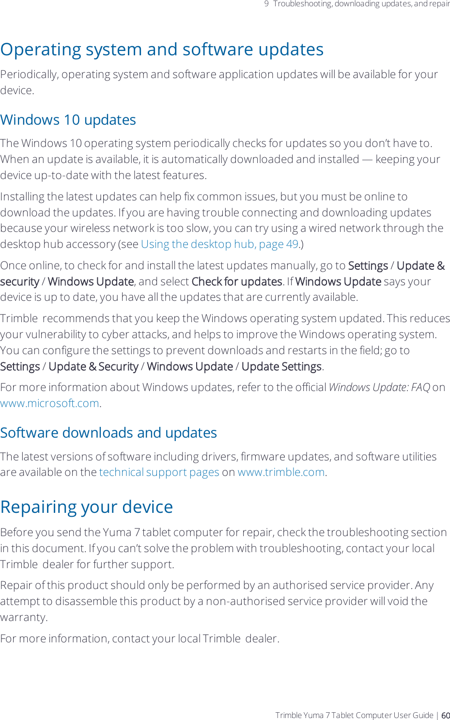 9 Troubleshooting, downloading updates, and repairOperating system and software updatesPeriodically, operating system and software application updates will be available for your device. Windows 10 updatesThe Windows 10 operating system periodically checks for updates so you don’t have to. When an update is available, it is automatically downloaded and installed — keeping your device up-to-date with the latest features.Installing the latest updates can help fix common issues, but you must be online to download the updates. If you are having trouble connecting and downloading updates because your wireless network is too slow, you can try using a wired network through the desktop hub accessory (see Using the desktop hub, page 49.)Once online, to check for and install the latest updates manually, go to Settings / Update &amp; security / Windows Update, and select Check for updates. If Windows Update says your device is up to date, you have all the updates that are currently available.Trimble  recommends that you keep the Windows operating system updated. This reduces your vulnerability to cyber attacks, and helps to improve the Windows operating system. You can configure the settings to prevent downloads and restarts in the field; go to Settings / Update &amp; Security / Windows Update / Update Settings.For more information about Windows updates, refer to the official Windows Update: FAQ on www.microsoft.com.Software downloads and updatesThe latest versions of software including drivers, firmware updates, and software utilities are available on the technical support pages on www.trimble.com.Repairing your deviceBefore you send the  Yuma 7 tablet computer for repair, check the troubleshooting section in this document. If you can’t solve the problem with troubleshooting, contact your local Trimble  dealer for further support.Repair of this product should only be performed by an authorised service provider. Any attempt to disassemble this product by a non-authorised service provider will void the warranty.For more information, contact your local Trimble  dealer.Trimble Yuma 7 Tablet Computer User Guide | 60