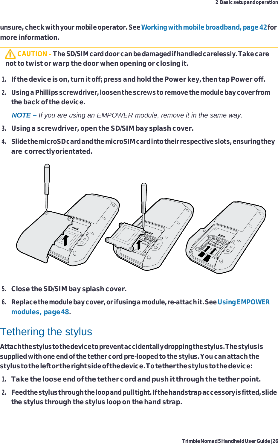 Trimble Nomad 5 Handheld User Guide | 26 2 Basic setup and operation    unsure, check with your mobile operator. See Working with mobile broadband, page 42 for more information.   CAUTION – The SD/SIM card door can be damaged if handled carelessly. Take care not to twist or warp the door when opening or closing it.  1. If the device is on, turn it off; press and hold the Power key, then tap Power off. 2. Using a Phillips screwdriver, loosen the screws to remove the module bay cover from the back of the device. NOTE – If you are using an EMPOWER module, remove it in the same way. 3. Using a screwdriver, open the SD/SIM bay splash cover. 4. Slide the microSD card and the microSIM card into their respective slots, ensuring they are correctly orientated.   5. Close the SD/SIM bay splash cover. 6. Replace the module bay cover, or if using a module, re-attach it. See Using EMPOWER modules, page 48.  Tethering the stylus Attach the stylus to the device to prevent accidentally dropping the stylus. The stylus is supplied with one end of the tether cord pre-looped to the stylus. You can attach the stylus to the left or the right side of the device. To tether the stylus to the device: 1. Take the loose end of the tether cord and push it through the tether point. 2. Feed the stylus through the loop and pull tight. If the handstrap accessory is fitted, slide the stylus through the stylus loop on the hand strap. 