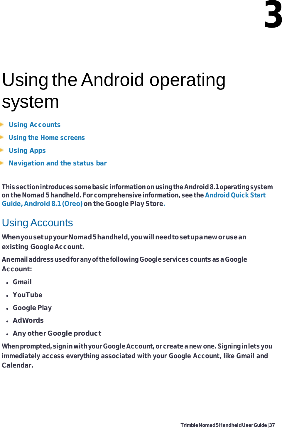Trimble Nomad 5 Handheld User Guide | 37   3    Using the Android operating system Using Accounts Using the Home screens Using Apps Navigation and the status bar  This section introduces some basic information on using the Android 8.1 operating system on the Nomad 5 handheld. For comprehensive information, see the Android Quick Start Guide, Android 8.1 (Oreo) on the Google Play Store.  Using Accounts When you set up your Nomad 5 handheld, you will need to set up a new or use an existing Google Account. An email address used for any of the following Google services counts as a Google Account:  Gmail  YouTube  Google Play  AdWords  Any other Google product When prompted, sign in with your Google Account, or create a new one. Signing in lets you immediately access everything associated with your Google Account, like Gmail and Calendar. 