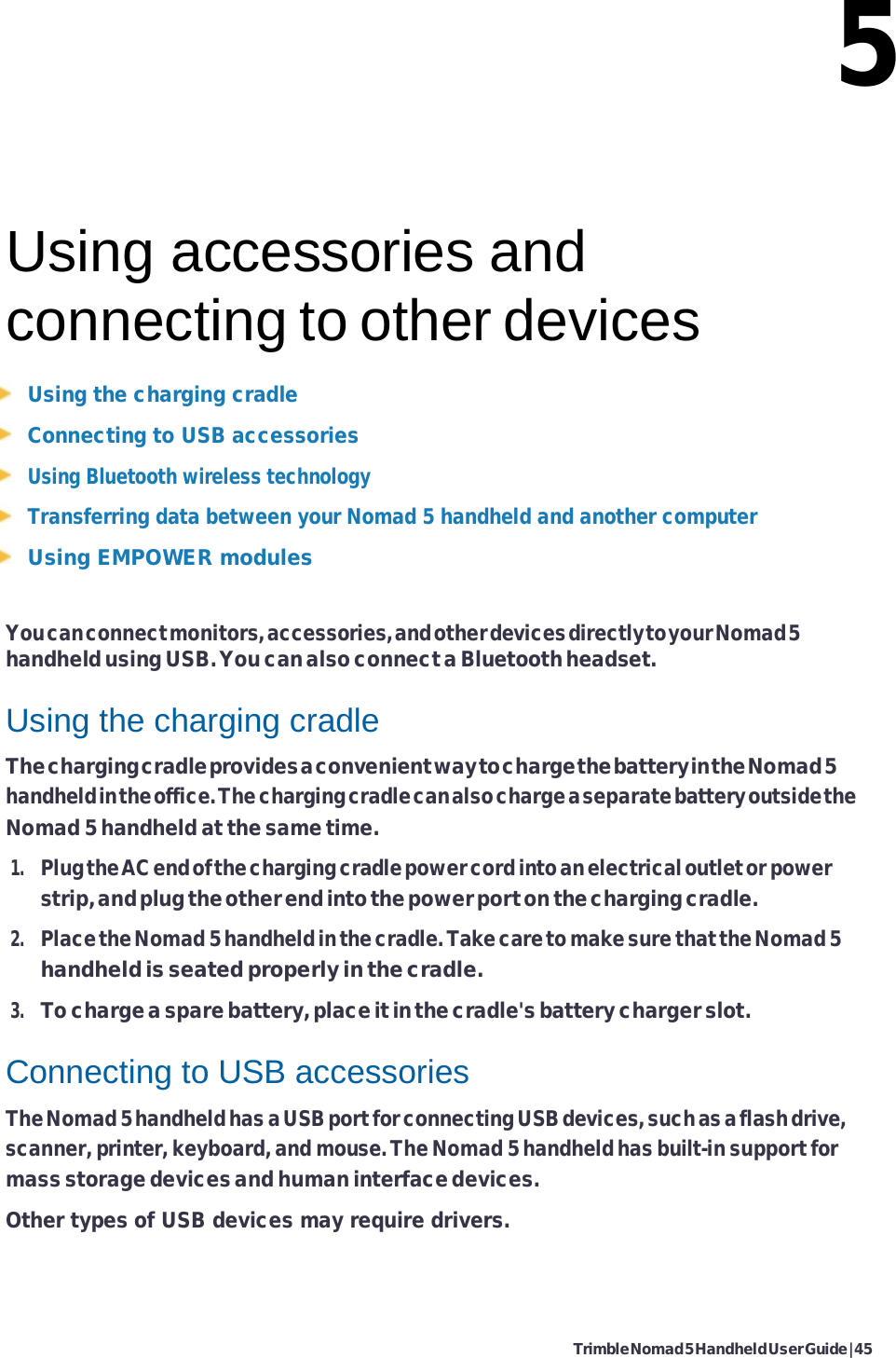 Trimble Nomad 5 Handheld User Guide | 45   5    Using accessories and connecting to other devices Using the charging cradle Connecting to USB accessories Using Bluetooth wireless technology Transferring data between your Nomad 5 handheld and another computer Using EMPOWER modules  You can connect monitors, accessories, and other devices directly to your Nomad 5 handheld using USB. You can also connect a Bluetooth headset.  Using the charging cradle The charging cradle provides a convenient way to charge the battery in the Nomad 5 handheld in the office. The charging cradle can also charge a separate battery outside the Nomad 5 handheld at the same time. 1. Plug the AC end of the charging cradle power cord into an electrical outlet or power strip, and plug the other end into the power port on the charging cradle. 2. Place the Nomad 5 handheld in the cradle. Take care to make sure that the Nomad 5 handheld is seated properly in the cradle. 3. To charge a spare battery, place it in the cradle&apos;s battery charger slot.  Connecting to USB accessories The Nomad 5 handheld has a USB port for connecting USB devices, such as a flash drive, scanner, printer, keyboard, and mouse. The Nomad 5 handheld has built-in support for mass storage devices and human interface devices. Other types of USB devices may require drivers. 