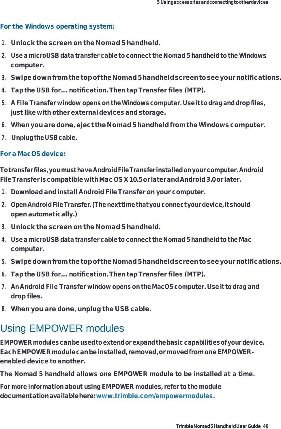 Trimble Nomad 5 Handheld User Guide | 48 5 Using accessories and connecting to other devices    For the Windows operating system: 1. Unlock the screen on the Nomad 5 handheld. 2. Use a microUSB data transfer cable to connect the Nomad 5 handheld to the Windows computer. 3. Swipe down from the top of the Nomad 5 handheld screen to see your notifications. 4. Tap the USB for... notification. Then tap Transfer files (MTP). 5. A File Transfer window opens on the Windows computer. Use it to drag and drop files, just like with other external devices and storage. 6. When you are done, eject the Nomad 5 handheld from the Windows computer. 7. Unplug the USB cable. For a MacOS device: To transfer files, you must have Android File Transfer installed on your computer. Android File Transfer is compatible with Mac OS X 10.5 or later and Android 3.0 or later. 1. Download and install Android File Transfer on your computer. 2. Open Android File Transfer. (The next time that you connect your device, it should open automatically.) 3. Unlock the screen on the Nomad 5 handheld. 4. Use a microUSB data transfer cable to connect the Nomad 5 handheld to the Mac computer. 5. Swipe down from the top of the Nomad 5 handheld screen to see your notifications. 6. Tap the USB for... notification. Then tap Transfer files (MTP). 7. An Android File Transfer window opens on the MacOS computer. Use it to drag and drop files. 8. When you are done, unplug the USB cable.  Using EMPOWER modules EMPOWER modules can be used to extend or expand the basic capabilities of your device. Each EMPOWER module can be installed, removed, or moved from one EMPOWER- enabled device to another. The Nomad 5 handheld allows one EMPOWER module to be installed at a time. For more information about using EMPOWER modules, refer to the module documentation available here: www.trimble.com/empowermodules. 