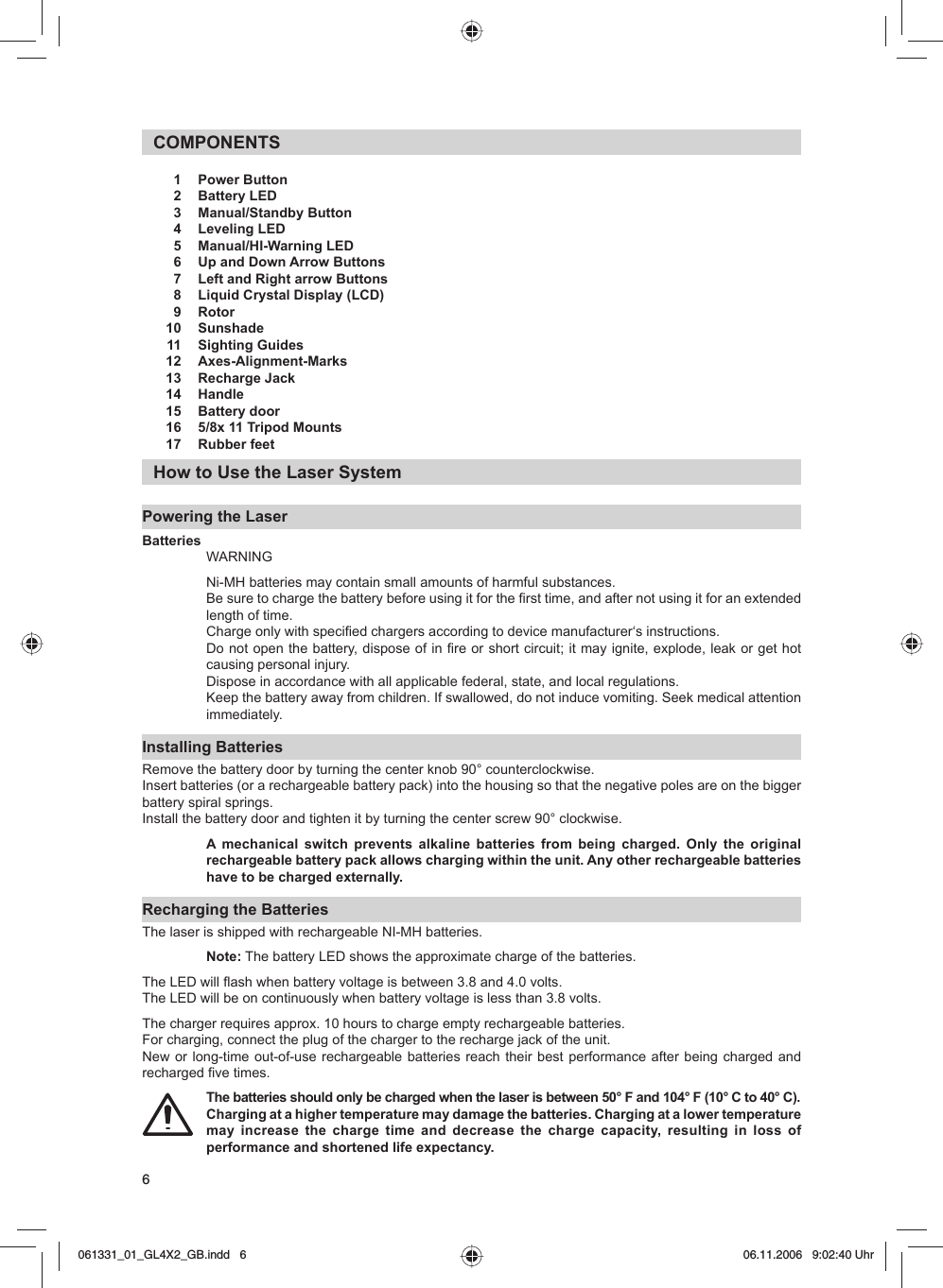 6COMPONENTS   1   Power Button   2   Battery LED   3   Manual/Standby Button   4   Leveling LED   5   Manual/HI-Warning LED   6   Up and Down Arrow Buttons    7   Left and Right arrow Buttons   8   Liquid Crystal Display (LCD)   9   Rotor 10  Sunshade  11   Sighting Guides 12  Axes-Alignment-Marks  13   Recharge Jack 14  Handle  15   Battery door  16   5/8x 11 Tripod Mounts  17   Rubber feetHow to Use the Laser SystemPowering the LaserBatteriesWARNINGNi-MH batteries may contain small amounts of harmful substances.Be sure to charge the battery before using it for the first time, and after not using it for an extended length of time. Charge only with specified chargers according to device manufacturer‘s instructions.Do not open the battery, dispose of in fire or short circuit; it may ignite, explode, leak or get hot causing personal injury.Dispose in accordance with all applicable federal, state, and local regulations.Keep the battery away from children. If swallowed, do not induce vomiting. Seek medical attention immediately.Installing BatteriesRemove the battery door by turning the center knob 90° counterclockwise. Insert batteries (or a rechargeable battery pack) into the housing so that the negative poles are on the bigger battery spiral springs. Install the battery door and tighten it by turning the center screw 90° clockwise.A mechanical switch prevents alkaline batteries from being charged. Only the original rechargeable battery pack allows charging within the unit. Any other rechargeable batteries have to be charged externally.Recharging the BatteriesThe laser is shipped with rechargeable NI-MH batteries.Note: The battery LED shows the approximate charge of the batteries. The LED will flash when battery voltage is between 3.8 and 4.0 volts. The LED will be on continuously when battery voltage is less than 3.8 volts.The charger requires approx. 10 hours to charge empty rechargeable batteries. For charging, connect the plug of the charger to the recharge jack of the unit. New or long-time out-of-use rechargeable batteries reach their best performance after being charged and recharged five times. The batteries should only be charged when the laser is between 50° F and 104° F (10° C to 40° C). Charging at a higher temperature may damage the batteries. Charging at a lower temperature may increase the charge time and decrease the charge capacity, resulting in loss of performance and shortened life expectancy.061331_01_GL4X2_GB.indd   6061331_01_GL4X2_GB.indd   6 06.11.2006   9:02:40 Uhr06.11.2006   9:02:40 Uhr