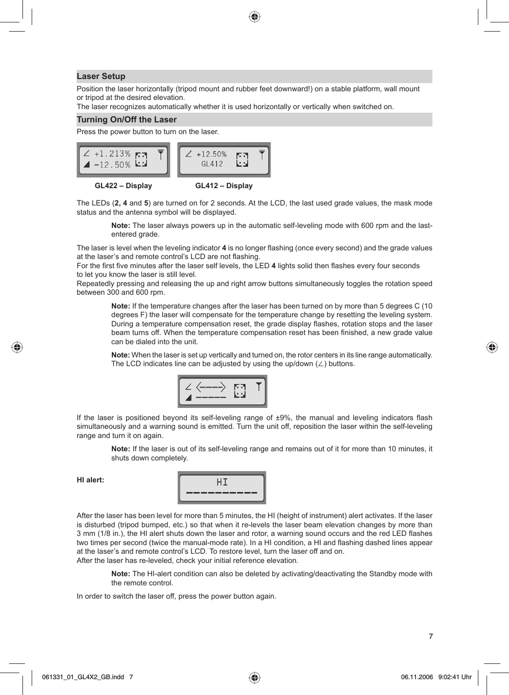 7Laser SetupPosition the laser horizontally (tripod mount and rubber feet downward!) on a stable platform, wall mountor tripod at the desired elevation. The laser recognizes automatically whether it is used horizontally or vertically when switched on.Turning On/Off the LaserPress the power button to turn on the laser. The LEDs (2, 4 and 5) are turned on for 2 seconds. At the LCD, the last used grade values, the mask mode status and the antenna symbol will be displayed.Note: The laser always powers up in the automatic self-leveling mode with 600 rpm and the last-entered grade. The laser is level when the leveling indicator 4 is no longer flashing (once every second) and the grade values at the laser’s and remote control’s LCD are not flashing. For the first five minutes after the laser self levels, the LED 4 lights solid then flashes every four seconds to let you know the laser is still level.Repeatedly pressing and releasing the up and right arrow buttons simultaneously toggles the rotation speed between 300 and 600 rpm. Note: If the temperature changes after the laser has been turned on by more than 5 degrees C (10 degrees F) the laser will compensate for the temperature change by resetting the leveling system.  During a temperature compensation reset, the grade display flashes, rotation stops and the laser beam turns off. When the temperature compensation reset has been finished, a new grade value can be dialed into the unit.Note: When the laser is set up vertically and turned on, the rotor centers in its line range automatically. The LCD indicates line can be adjusted by using the up/down (⬔) buttons.If the laser is positioned beyond its self-leveling range of ±9%, the manual and leveling indicators flash simultaneously and a warning sound is emitted. Turn the unit off, reposition the laser within the self-leveling range and turn it on again.Note: If the laser is out of its self-leveling range and remains out of it for more than 10 minutes, it shuts down completely.HI alert: After the laser has been level for more than 5 minutes, the HI (height of instrument) alert activates. If the laser is disturbed (tripod bumped, etc.) so that when it re-levels the laser beam elevation changes by more than 3 mm (1/8 in.), the HI alert shuts down the laser and rotor, a warning sound occurs and the red LED flashes two times per second (twice the manual-mode rate). In a HI condition, a HI and flashing dashed lines appear at the laser’s and remote control’s LCD. To restore level, turn the laser off and on. After the laser has re-leveled, check your initial reference elevation.Note: The HI-alert condition can also be deleted by activating/deactivating the Standby mode with the remote control. In order to switch the laser off, press the power button again. GL422 – Display GL412 – Display061331_01_GL4X2_GB.indd   7061331_01_GL4X2_GB.indd   7 06.11.2006   9:02:41 Uhr06.11.2006   9:02:41 Uhr