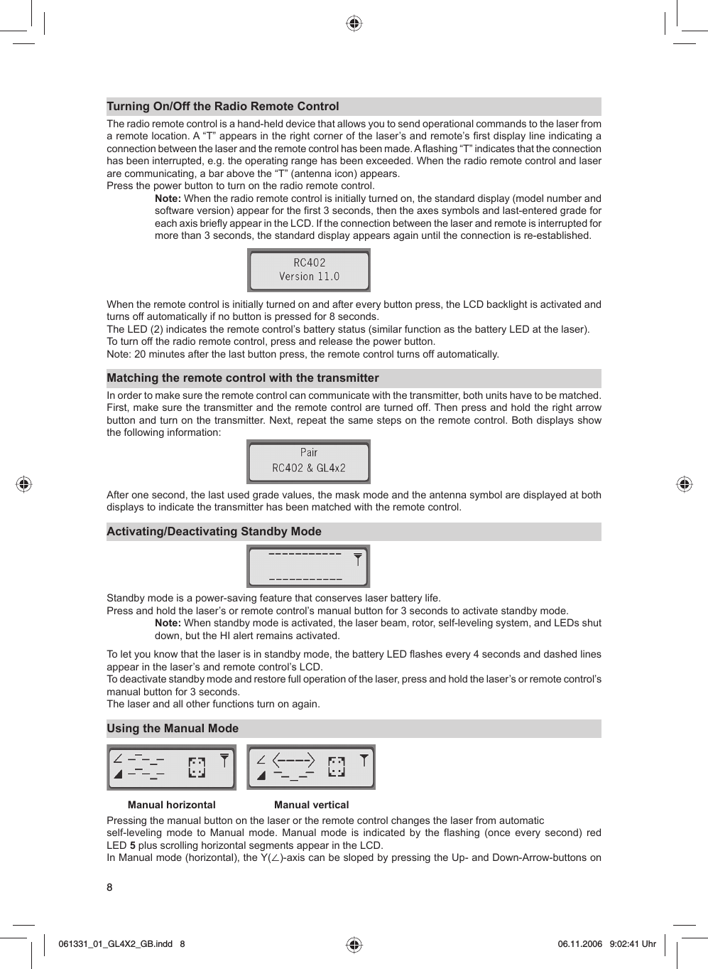 8Turning On/Off the Radio Remote ControlThe radio remote control is a hand-held device that allows you to send operational commands to the laser from a remote location. A “T” appears in the right corner of the laser’s and remote’s first display line indicating a connection between the laser and the remote control has been made. A flashing “T” indicates that the connection has been interrupted, e.g. the operating range has been exceeded. When the radio remote control and laser are communicating, a bar above the “T” (antenna icon) appears. Press the power button to turn on the radio remote control.Note: When the radio remote control is initially turned on, the standard display (model number and software version) appear for the first 3 seconds, then the axes symbols and last-entered grade for each axis briefly appear in the LCD. If the connection between the laser and remote is interrupted for more than 3 seconds, the standard display appears again until the connection is re-established. When the remote control is initially turned on and after every button press, the LCD backlight is activated and turns off automatically if no button is pressed for 8 seconds.The LED (2) indicates the remote control’s battery status (similar function as the battery LED at the laser). To turn off the radio remote control, press and release the power button.Note: 20 minutes after the last button press, the remote control turns off automatically.Matching the remote control with the transmitterIn order to make sure the remote control can communicate with the transmitter, both units have to be matched. First, make sure the transmitter and the remote control are turned off. Then press and hold the right arrow button and turn on the transmitter. Next, repeat the same steps on the remote control. Both displays show the following information:After one second, the last used grade values, the mask mode and the antenna symbol are displayed at both displays to indicate the transmitter has been matched with the remote control.Activating/Deactivating Standby ModeStandby mode is a power-saving feature that conserves laser battery life.Press and hold the laser’s or remote control’s manual button for 3 seconds to activate standby mode.Note: When standby mode is activated, the laser beam, rotor, self-leveling system, and LEDs shut down, but the HI alert remains activated.To let you know that the laser is in standby mode, the battery LED flashes every 4 seconds and dashed lines appear in the laser’s and remote control’s LCD. To deactivate standby mode and restore full operation of the laser, press and hold the laser’s or remote control’s manual button for 3 seconds. The laser and all other functions turn on again.Using the Manual ModePressing the manual button on the laser or the remote control changes the laser from automaticself-leveling mode to Manual mode. Manual mode is indicated by the flashing (once every second) red LED 5 plus scrolling horizontal segments appear in the LCD.In Manual mode (horizontal), the Y(⬔)-axis can be sloped by pressing the Up- and Down-Arrow-buttons on Manual horizontal Manual vertical061331_01_GL4X2_GB.indd   8061331_01_GL4X2_GB.indd   8 06.11.2006   9:02:41 Uhr06.11.2006   9:02:41 Uhr