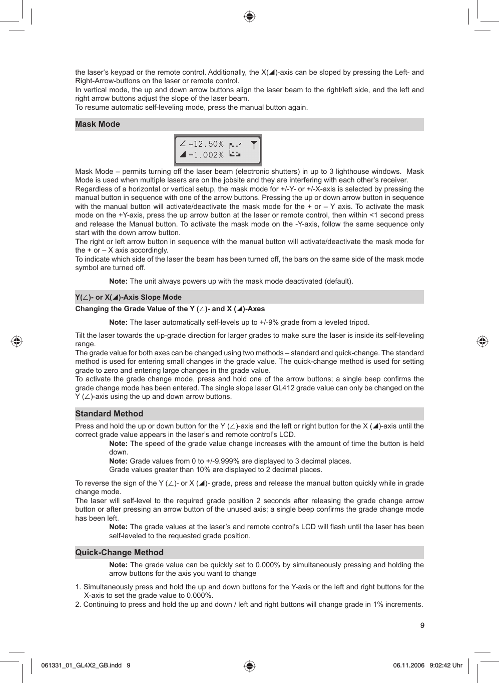 9the laser‘s keypad or the remote control. Additionally, the X(y)-axis can be sloped by pressing the Left- and Right-Arrow-buttons on the laser or remote control.In vertical mode, the up and down arrow buttons align the laser beam to the right/left side, and the left and right arrow buttons adjust the slope of the laser beam.To resume automatic self-leveling mode, press the manual button again.Mask ModeMask Mode – permits turning off the laser beam (electronic shutters) in up to 3 lighthouse windows.  Mask Mode is used when multiple lasers are on the jobsite and they are interfering with each other’s receiver.Regardless of a horizontal or vertical setup, the mask mode for +/-Y- or +/-X-axis is selected by pressing the manual button in sequence with one of the arrow buttons. Pressing the up or down arrow button in sequence with the manual button will activate/deactivate the mask mode for the + or – Y axis. To activate the mask mode on the +Y-axis, press the up arrow button at the laser or remote control, then within &lt;1 second press and release the Manual button. To activate the mask mode on the -Y-axis, follow the same sequence only start with the down arrow button.The right or left arrow button in sequence with the manual button will activate/deactivate the mask mode for the + or – X axis accordingly.To indicate which side of the laser the beam has been turned off, the bars on the same side of the mask mode symbol are turned off.Note: The unit always powers up with the mask mode deactivated (default).Y(⬔)- or X(y)-Axis Slope Mode Changing the Grade Value of the Y (⬔)- and X (y)-AxesNote: The laser automatically self-levels up to +/-9% grade from a leveled tripod. Tilt the laser towards the up-grade direction for larger grades to make sure the laser is inside its self-leveling range.The grade value for both axes can be changed using two methods – standard and quick-change. The standard method is used for entering small changes in the grade value. The quick-change method is used for setting grade to zero and entering large changes in the grade value.To activate the grade change mode, press and hold one of the arrow buttons; a single beep confirms the grade change mode has been entered. The single slope laser GL412 grade value can only be changed on the Y (⬔)-axis using the up and down arrow buttons.Standard MethodPress and hold the up or down button for the Y (⬔)-axis and the left or right button for the X (y)-axis until the correct grade value appears in the laser’s and remote control’s LCD.Note: The speed of the grade value change increases with the amount of time the button is held down.Note: Grade values from 0 to +/-9.999% are displayed to 3 decimal places. Grade values greater than 10% are displayed to 2 decimal places.To reverse the sign of the Y (⬔)- or X (y)- grade, press and release the manual button quickly while in grade change mode. The laser will self-level to the required grade position 2 seconds after releasing the grade change arrow button or after pressing an arrow button of the unused axis; a single beep confirms the grade change mode has been left.  Note: The grade values at the laser’s and remote control’s LCD will flash until the laser has been self-leveled to the requested grade position.Quick-Change MethodNote: The grade value can be quickly set to 0.000% by simultaneously pressing and holding the arrow buttons for the axis you want to change1. Simultaneously press and hold the up and down buttons for the Y-axis or the left and right buttons for the X-axis to set the grade value to 0.000%.2. Continuing to press and hold the up and down / left and right buttons will change grade in 1% increments.061331_01_GL4X2_GB.indd   9061331_01_GL4X2_GB.indd   9 06.11.2006   9:02:42 Uhr06.11.2006   9:02:42 Uhr