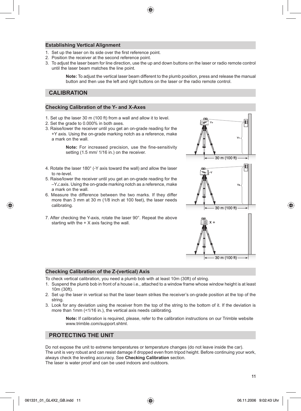 11Establishing Vertical Alignment1.  Set up the laser on its side over the first reference point.2.  Position the receiver at the second reference point.3.  To adjust the laser beam for line direction, use the up and down buttons on the laser or radio remote control until the laser beam matches the line point.Note: To adjust the vertical laser beam different to the plumb position, press and release the manual button and then use the left and right buttons on the laser or the radio remote control.CALIBRATIONChecking Calibration of the Y- and X-Axes1. Set up the laser 30 m (100 ft) from a wall and allow it to level.2. Set the grade to 0.000% in both axes.3. Raise/lower the receiver until you get an on-grade reading for the +Y axis. Using the on-grade marking notch as a reference, make a mark on the wall.Note:  For increased precision, use the fine-sensitivity setting (1.5 mm/ 1/16 in.) on the receiver. 4. Rotate the laser 180° (-Y axis toward the wall) and allow the laser to re-level.5. Raise/lower the receiver until you get an on-grade reading for the –Y⬔axis. Using the on-grade marking notch as a reference, make a mark on the wall. 6. Measure the difference between the two marks. If they differ more than 3 mm at 30 m (1/8 inch at 100 feet), the laser needs calibrating.7. After checking the Y-axis, rotate the laser 90°. Repeat the above starting with the + X axis facing the wall. Checking Calibration of the Z-(vertical) AxisTo check vertical calibration, you need a plumb bob with at least 10m (30ft) of string.1.  Suspend the plumb bob in front of a house i.e., attached to a window frame whose window height is at least 10m (30ft).2.  Set up the laser in vertical so that the laser beam strikes the receiver’s on-grade position at the top of the string.3.  Look for any deviation using the receiver from the top of the string to the bottom of it. If the deviation is more than 1mm (&lt;1/16 in.), the vertical axis needs calibrating.Note: If calibration is required, please, refer to the calibration instructions on our Trimble website www.trimble.com/support.shtml. PROTECTING THE UNITDo not expose the unit to extreme temperatures or temperature changes (do not leave inside the car).The unit is very robust and can resist damage if dropped even from tripod height. Before continuing your work, always check the leveling accuracy. See Checking Calibration section.The laser is water proof and can be used indoors and outdoors.30 m (100 ft)x +30 m (100 ft)-YY230 m (100 ft)Y1Y+061331_01_GL4X2_GB.indd   11061331_01_GL4X2_GB.indd   11 06.11.2006   9:02:43 Uhr06.11.2006   9:02:43 Uhr