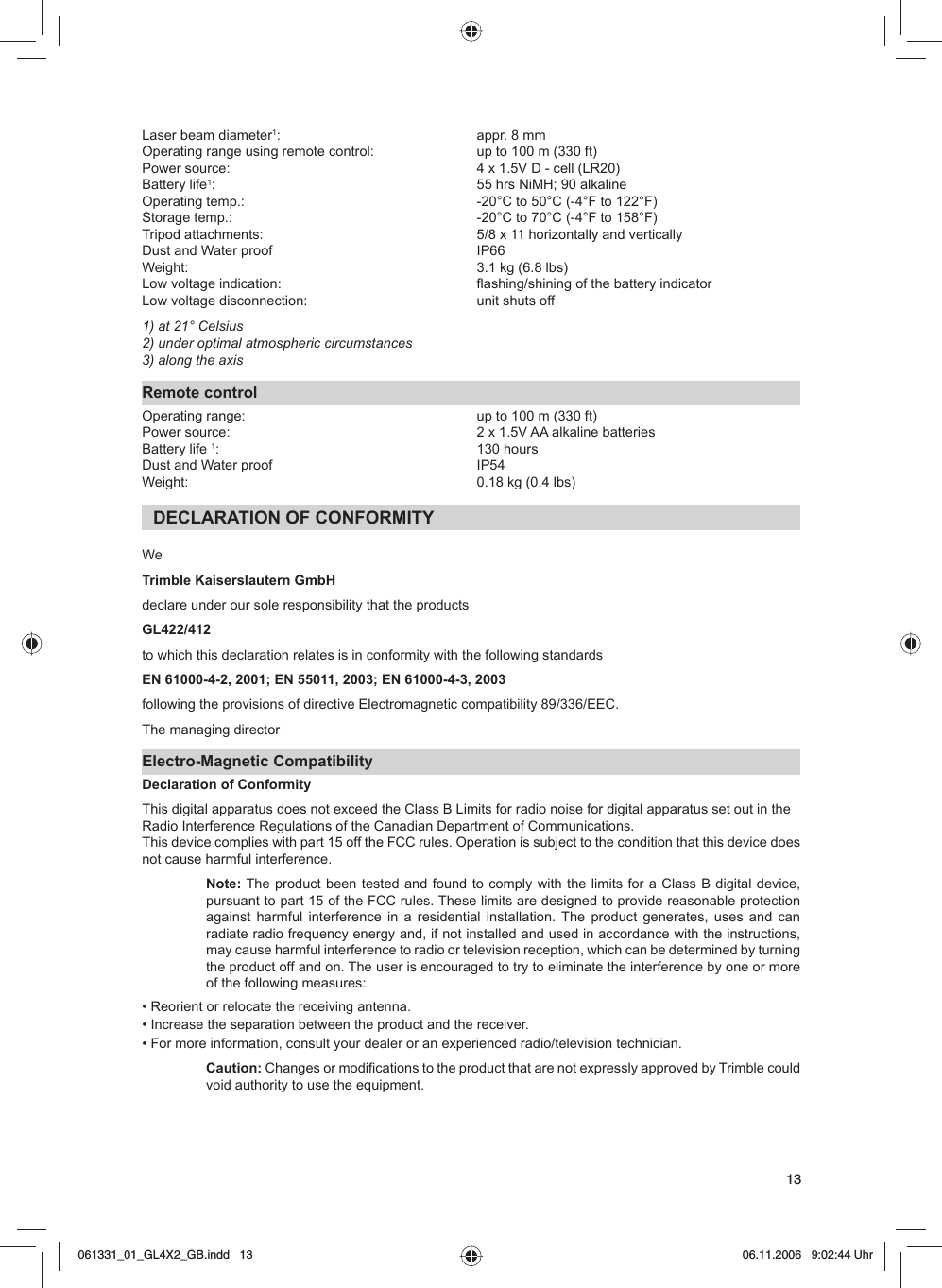 13Laser beam diameter1:   appr. 8 mmOperating range using remote control:   up to 100 m (330 ft) Power source:   4 x 1.5V D - cell (LR20)Battery life1:  55 hrs NiMH; 90 alkalineOperating temp.:   -20°C to 50°C (-4°F to 122°F)Storage temp.:   -20°C to 70°C (-4°F to 158°F)Tripod attachments:   5/8 x 11 horizontally and verticallyDust and Water proof  IP66   Weight:   3.1 kg (6.8 lbs)Low voltage indication:   flashing/shining of the battery indicatorLow voltage disconnection:   unit shuts off1) at 21° Celsius2) under optimal atmospheric circumstances3) along the axisRemote controlOperating range:   up to 100 m (330 ft) Power source:   2 x 1.5V AA alkaline batteriesBattery life 1: 130 hoursDust and Water proof  IP54Weight:   0.18 kg (0.4 lbs)DECLARATION OF CONFORMITYWeTrimble Kaiserslautern GmbH declare under our sole responsibility that the products GL422/412 to which this declaration relates is in conformity with the following standards EN 61000-4-2, 2001; EN 55011, 2003; EN 61000-4-3, 2003 following the provisions of directive Electromagnetic compatibility 89/336/EEC.The managing directorElectro-Magnetic CompatibilityDeclaration of ConformityThis digital apparatus does not exceed the Class B Limits for radio noise for digital apparatus set out in theRadio Interference Regulations of the Canadian Department of Communications.This device complies with part 15 off the FCC rules. Operation is subject to the condition that this device does not cause harmful interference.Note: The product been tested and found to comply with the limits for a Class B digital device, pursuant to part 15 of the FCC rules. These limits are designed to provide reasonable protection against harmful interference in a residential installation. The product generates, uses and can radiate radio frequency energy and, if not installed and used in accordance with the instructions, may cause harmful interference to radio or television reception, which can be determined by turning the product off and on. The user is encouraged to try to eliminate the interference by one or more of the following measures:• Reorient or relocate the receiving antenna.• Increase the separation between the product and the receiver.• For more information, consult your dealer or an experienced radio/television technician.Caution: Changes or modifications to the product that are not expressly approved by Trimble could void authority to use the equipment.061331_01_GL4X2_GB.indd   13061331_01_GL4X2_GB.indd   13 06.11.2006   9:02:44 Uhr06.11.2006   9:02:44 Uhr