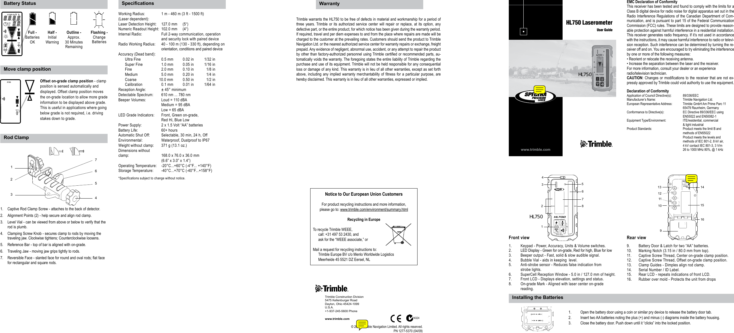 Captive Rod Clamp Screw - attaches to the back of detector.1. Alignment Points (2) - help secure and align rod clamp.2. Level Vial - can be viewed from above or below to verify that the 3. rod is plumb.Clamping Screw Knob - secures clamp to rods by moving the 4. traveling jaw. Clockwise tightens; Counterclockwise loosens.Reference Bar - top of bar is aligned with on-grade. 5. Traveling Jaw - moving jaw grips tightly to rods.6. Reversible Face - slanted face for round and oval rods; flat face 7. for rectangular and square rods.www.trimble.comHL750 LaserometerUser GuideEMC Declaration of ConformityThis receiver has been tested and found to comply with the limits for a Class B digital device for radio noise for digital apparatus set out in the Radio Interference Regulations of the Canadian Department of Com-munication, and is pursuant to part 15 of the Federal Communication Commission (FCC) rules. These limits are designed to provide reason-able protection against harmful interference in a residential installation. This receiver generates radio frequency. If it’s not used in accordance with the instructions, it may cause harmful interference to radio or televi-sion reception. Such interference can be determined by turning the re-ceiver off and on. You are encouraged to try eliminating the interference by one or more of the following measures:• Reorient or relocate the receiving antenna.• Increase the separation between the laser and the receiver.For more information, consult your dealer or an experienceradio/television technician.CAUTION: Changes  or  modications to  the receiver that  are not ex-pressly approved by Trimble could void authority to use the equipment.Declaration of ConformityApplication of Council Directive(s):   89/336/EECManufacturer’s Name:   Trimble Navigation Ltd.European Representative Address:   Trimble GmbH Am Prime Parc 11  65479 Raunheim, GermanyConformance to Directive(s):   EC Directive 89/336/EEC using  EN55022 and EN50082-1Equipment Type/Environment:   ITE/residential, commercial  &amp; light industrialProduct Standards:  Product meets the limit B and  methods of EN55022  Product meets the levels and  methods of IEC 801-2, 8 kV air,  4 kV contact IEC 801-3, 3 V/m  26 to 1000 MHz 80%, @ 1 kHz1.  Keypad - Power, Accuracy, Units &amp; Volume switches. 2.  LED Display - Green for on-grade, Red for high, Blue for low3.  Beeper output - Fast, solid &amp; slow audible signal.4.   Bubble Vial - aids in keeping  level.5.   Anti-strobe sensor - Reduces false indication from   strobe lights.6.  SuperCell Reception Window - 5.0 in / 127.0 mm of height.7.   Front LCD - Displays elevation, settings and status.8.  On-grade Mark - Aligned with laser center on-grade   reading.9.  Battery Door &amp; Latch for two “AA” batteries.10.  Marking Notch (3.15 in / 80.0 mm from top).11.  Captive Screw Thread, Center on-grade clamp position.12.   Captive Screw Thread, Offset on-grade clamp position.13.   Clamp Guides - Dimples align rod clamp.14.  Serial Number / ID Label.15.   Rear LCD - repeats indications of front LCD.16.  Rubber over mold - Protects the unit from drops46751238910111214151613Front view Rear viewWorking Radius:  1 m - 460 m (3 ft - 1500 ft)(Laser dependent): Laser Detection Height:  127.0 mm     (5“)Numeric Readout Height:  102.0 mm     (4“)Internal Radio:   Full 2-way communication, operation          and security lock with paired deviceRadio Working Radius:   40 - 100 m (130 - 330 ft), depending on        orientation, conditions and paired deviceAccuracy (Dead band):     Ultra Fine  0.5 mm  0.02 in  1/32 in  Super Fine  1.0 mm  0.05 in  1/16 in  Fine    2.0 mm  0.10 in    1/8 in  Medium    5.0 mm  0.20 in    1/4 in  Coarse  10.0 mm  0.50 in    1/2 in  Calibration  0.1 mm  0.01 in  1/64 inReception Angle:  ± 45° minimumDetectable Spectrum:  610 nm ... 780 nmBeeper Volumes:  Loud = 110 dBA      Medium = 95 dBA      Low = 65 dBALED Grade Indicators:  Front, Green on-grade,       Red Hi, Blue LowPower Supply:  2 x 1.5 Volt “AA” batteriesBattery Life:    60+ hoursAutomatic Shut Off:  Selectable, 30 min, 24 h, OffEnvironmental:  Waterproof, Dustproof to IP67Weight without clamp:  371 g (13.1 oz.)Dimensions without clamp:      168.0 x 76.0 x 36.0 mm       (6.6” x 3.0” x 1.4”)Operating Temperature:  -20°C...+60°C (-4°F... +140°F)Storage Temperature:  -40°C...+70°C (-40°F...+158°F)*Specifications subject to change without notice.Trimble warrants the HL750 to be free of defects in material and workmanship for a period of three  years. Trimble or  its  authorized  service center  will  repair  or replace,  at  its  option, any defective part, or the entire product, for which notice has been given during the warranty period. If required, travel and per diem expenses to and from the place where repairs are made will be charged to the customer at the prevailing rates. Customers should send the product to Trimble Navigation Ltd. or the nearest authorized service center for warranty repairs or exchange, freight prepaid. Any evidence of negligent, abnormal use, accident, or any attempt to repair the product by other than factory-authorized personnel using Trimble certied or recommended parts, au-tomatically voids the warranty. The foregoing states the entire liability of Trimble regarding the purchase and use of its equipment. Trimble will not be held responsible for any consequential loss or damage of any kind. This warranty is in lieu of all other warranties, except as set forth above, including  any implied  warranty merchantability  of  tness  for  a particular  purpose, are hereby disclaimed. This warranty is in lieu of all other warranties, expressed or implied.Battery StatusRod ClampMove clamp positionNotice to Our European Union CustomersFor product recycling instructions and more information,please go to: www.trimble.com/environment/summary.htmlRecycling in EuropeTo recycle Trimble WEEE,call: +31 497 53 2430, andask for the “WEEE associate,” orMail a request for recycling instructions to:Trimble Europe BV c/o Menlo Worldwide LogisticsMeerheide 45 5521 DZ Eersel, NL1.  Open the battery door using a coin or similar pry device to release the battery door tab.2.   Insert two AA batteries noting the plus (+) and minus (-) diagrams inside the battery housing.3.  Close the battery door. Push down until it “clicks” into the locked position.Trimble Construction Division5475 Kellenburger RoadDayton, Ohio 45424-1099U.S.A.+1-937-245-5600 Phonewww.trimble.com© 2008, Trimble Navigation Limited. All rights reserved.PN 1277-5370 (04/09)Specications WarrantyInstalling the BatteriesN324Offset on-grade clamp position - clamp position is sensed automatically and displayed. Offset clamp position moves the on-grade location to allow more grade information to be displayed above grade. This is useful in applications where going below grade is not required, i.e. driving stakes down to grade.Flashing -Change BatteriesOutline -  Approx.30 MinutesRemainingFull -Batteries OKHalf -InitialWarning5421673HL750HL750