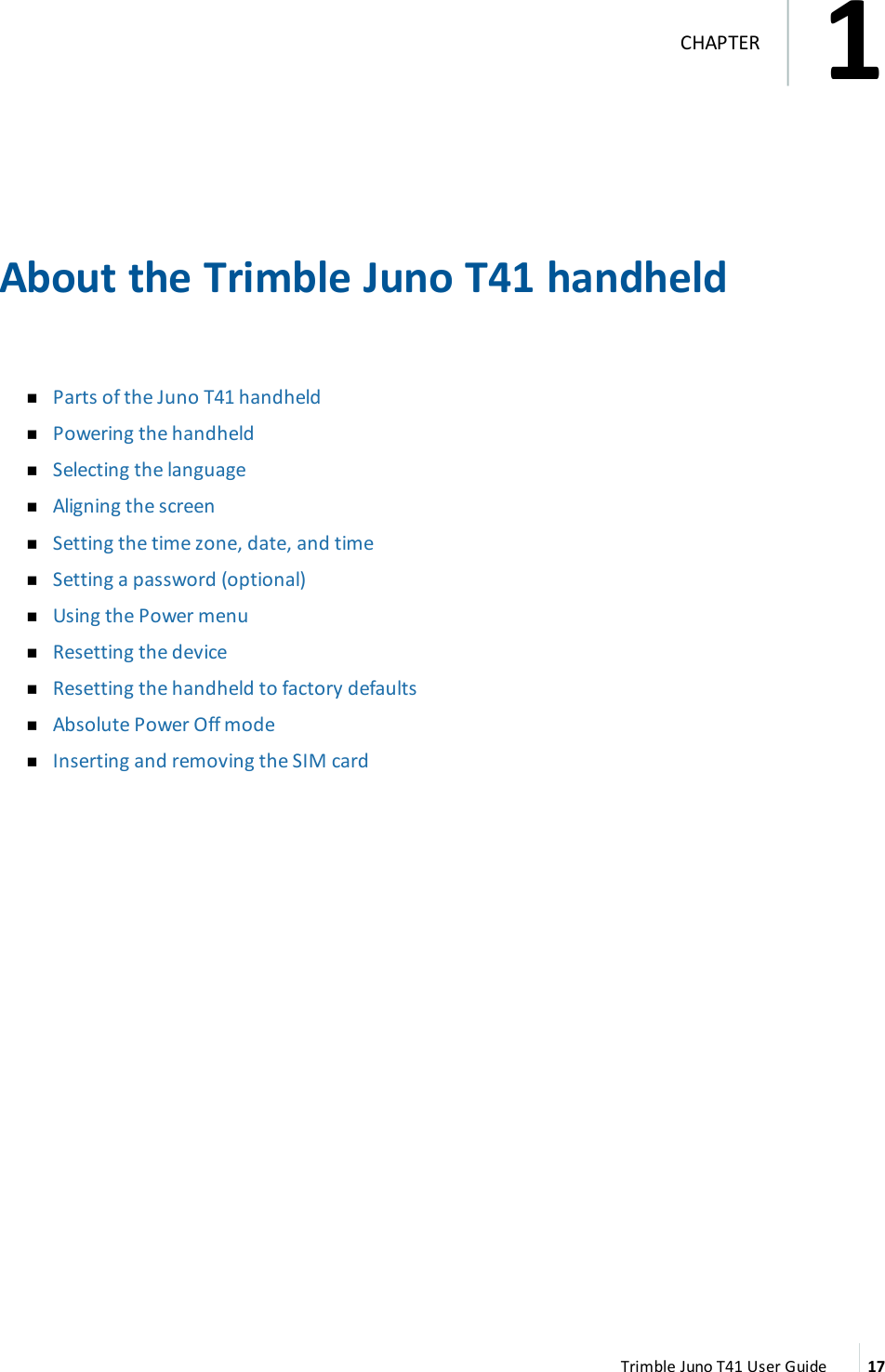 About the Trimble Juno T41 handheldnParts of the Juno T41 handheldnPowering the handheldnSelecting the languagenAligning the screennSetting the time zone, date, and timenSetting a password (optional)nUsing the Power menunResetting the devicenResetting the handheld to factory defaultsnAbsolute Power Off modenInserting and removing the SIM cardTrimble Juno T41 User Guide 171CHAPTER