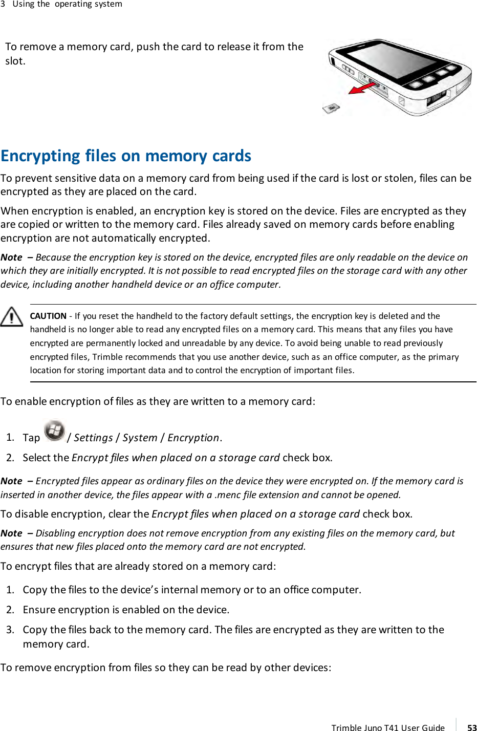 3 Using the operating systemTo remove a memory card, push the card to release it from theslot.Encrypting files on memory cardsTo prevent sensitive data on a memory card from being used if the card is lost or stolen, files can beencrypted as they are placed on the card.When encryption is enabled, an encryption key is stored on the device. Files are encrypted as theyare copied or written to the memory card. Files already saved on memory cards before enablingencryption are not automatically encrypted.Note – Because the encryption key is stored on the device, encrypted files are only readable on the device onwhich they are initially encrypted. It is not possible to read encrypted files on the storage card with any otherdevice, including another handheld device or an office computer.CAUTION - If you reset the handheld to the factory default settings, the encryption key is deleted and thehandheld is no longer able to read any encrypted files on a memory card. This means that any files you haveencrypted are permanently locked and unreadable by any device. To avoid being unable to read previouslyencrypted files, Trimble recommends that you use another device, such as an office computer, as the primarylocation for storing important data and to control the encryption of important files.To enable encryption of files as they are written to a memory card:1. Tap /Settings/ System/Encryption.2. Select the Encrypt files when placed on a storage card check box.Note – Encrypted files appear as ordinary files on the device they were encrypted on. If the memory card isinserted in another device, the files appear with a .menc file extension and cannot be opened.To disable encryption, clear the Encrypt files when placed on a storage card check box.Note – Disabling encryption does not remove encryption from any existing files on the memory card, butensures that new files placed onto the memory card are not encrypted.To encrypt files that are already stored on a memory card:1. Copy the files to the device’s internal memory or to an office computer.2. Ensure encryption is enabled on the device.3. Copy the files back to the memory card. The files are encrypted as they are written to thememory card.To remove encryption from files so they can be read by other devices:Trimble Juno T41 User Guide 53