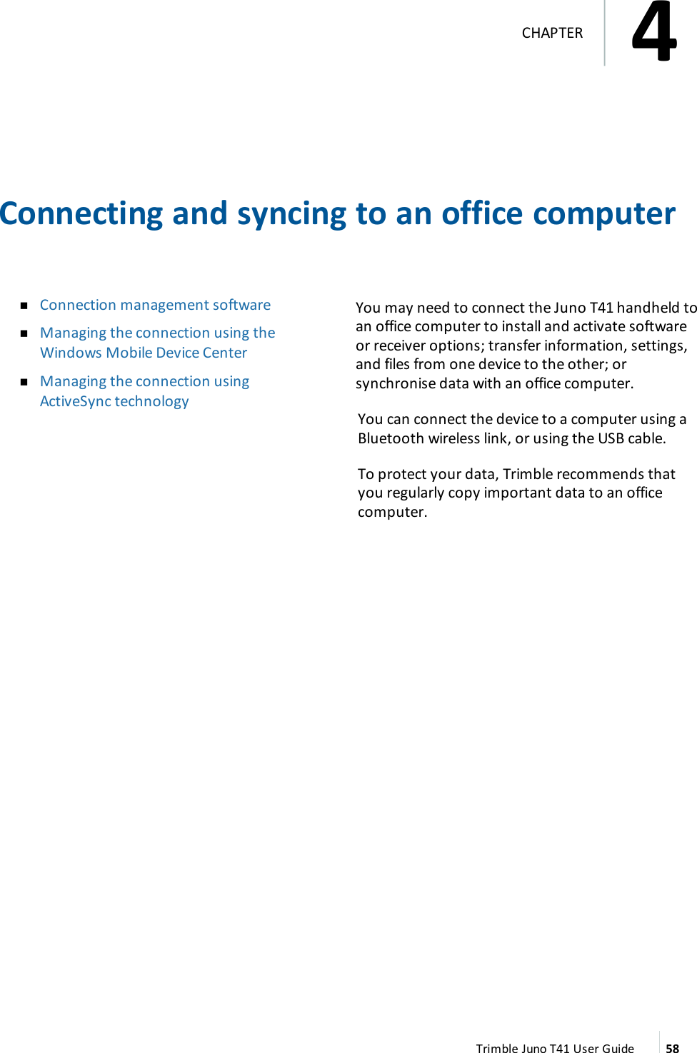Connecting and syncing to an office computernConnection management softwarenManaging the connection using theWindows Mobile Device CenternManaging the connection usingActiveSync technologyYou may need to connect the Juno T41 handheld toan office computer to install and activate softwareor receiver options; transfer information, settings,and files from one device to the other; orsynchronise data with an office computer.You can connect the device to a computer using aBluetooth wireless link, or using the USB cable.To protect your data, Trimble recommends thatyou regularly copy important data to an officecomputer.Trimble Juno T41 User Guide 584CHAPTER