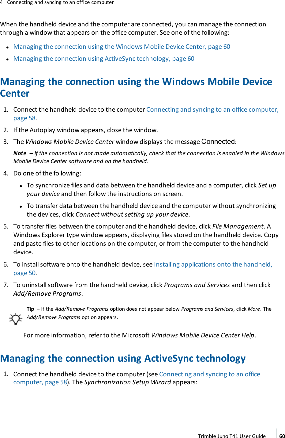 4 Connecting and syncing to an office computerWhen the handheld device and the computer are connected, you can manage the connectionthrough a window that appears on the office computer. See one of the following:lManaging the connection using the Windows Mobile Device Center, page 60lManaging the connection using ActiveSync technology, page 60Managing the connection using the Windows Mobile DeviceCenter1. Connect the handheld device to the computer Connecting and syncing to an office computer,page 58.2. If the Autoplay window appears, close the window.3. The Windows Mobile Device Center window displays the message Connected:Note – If the connection is not made automatically, check that the connection is enabled in the WindowsMobile Device Center software and on the handheld.4. Do one of the following:ll To synchronize files and data between the handheld device and a computer, click Set upyour device and then follow the instructions on screen.lTo transfer data between the handheld device and the computer without synchronizingthe devices, click Connect without setting up your device.5. To transfer files between the computer and the handheld device, click File Management. AWindows Explorer type window appears, displaying files stored on the handheld device. Copyand paste files to other locations on the computer, or from the computer to the handhelddevice.6. To install software onto the handheld device, see Installing applications onto the handheld,page 50.7. To uninstall software from the handheld device, click Programs and Services and then clickAdd/Remove Programs.Tip – If the Add/Remove Programs option does not appear below Programs and Services, click More. TheAdd/Remove Programs option appears.For more information, refer to the Microsoft Windows Mobile Device Center Help.Managing the connection using ActiveSync technology1. Connect the handheld device to the computer (see Connecting and syncing to an officecomputer, page 58). The Synchronization Setup Wizard appears:Trimble Juno T41 User Guide 60
