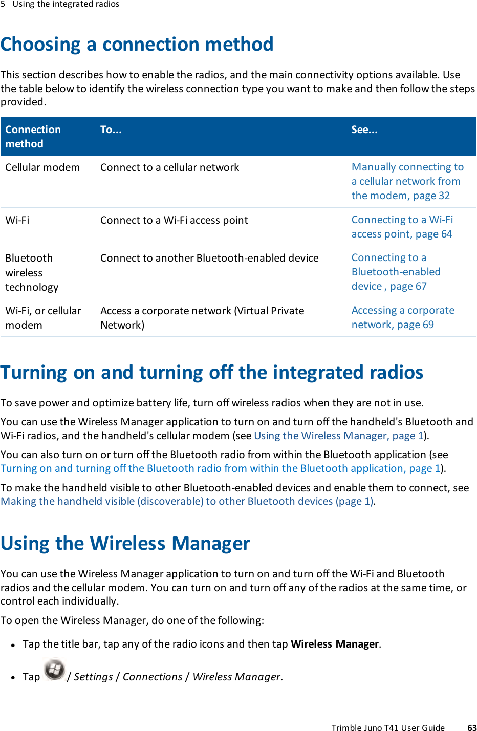 5 Using the integrated radiosChoosing a connection methodThis section describes how to enable the radios, and the main connectivity options available. Usethe table below to identify the wireless connection type you want to make and then follow the stepsprovided.ConnectionmethodTo... See...Cellular modem Connect to a cellular network Manually connecting toa cellular network fromthe modem, page 32Wi-Fi Connect to a Wi-Fi access point Connecting to a Wi-Fiaccess point, page 64BluetoothwirelesstechnologyConnect to another Bluetooth-enabled device Connecting to aBluetooth-enableddevice , page 67Wi-Fi, or cellularmodemAccess a corporate network (Virtual PrivateNetwork)Accessing a corporatenetwork, page 69Turning on and turning off the integrated radiosTo save power and optimize battery life, turn off wireless radios when they are not in use.You can use the Wireless Manager application to turn on and turn off the handheld&apos;s Bluetooth andWi-Fi radios, and the handheld&apos;s cellular modem (see Using the Wireless Manager, page 1).You can also turn on or turn off the Bluetooth radio from within the Bluetooth application (seeTurning on and turning off the Bluetooth radio from within the Bluetooth application, page 1).To make the handheld visible to other Bluetooth-enabled devices and enable them to connect, seeMaking the handheld visible (discoverable) to other Bluetooth devices (page 1).Using the Wireless ManagerYou can use the Wireless Manager application to turn on and turn off the Wi-Fi and Bluetoothradios and the cellular modem. You can turn on and turn off any of the radios at the same time, orcontrol each individually.To open the Wireless Manager, do one of the following:lTap the title bar, tap any of the radio icons and then tap Wireless Manager.lTap /Settings/Connections/Wireless Manager.Trimble Juno T41 User Guide 63