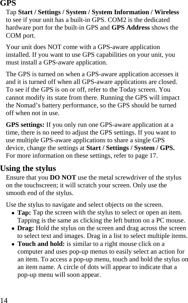  14 GPS  Tap Start / Settings / System / System Information / Wireless to see if your unit has a built-in GPS. COM2 is the dedicated hardware port for the built-in GPS and GPS Address shows the COM port. Your unit does NOT come with a GPS-aware application installed. If you want to use GPS capabilities on your unit, you must install a GPS-aware application.  The GPS is turned on when a GPS-aware application accesses it and it is turned off when all GPS-aware applications are closed. To see if the GPS is on or off, refer to the Today screen. You cannot modify its state from there. Running the GPS will impact the Nomad’s battery performance, so the GPS should be turned off when not in use.  GPS settings: If you only run one GPS-aware application at a time, there is no need to adjust the GPS settings. If you want to use multiple GPS-aware applications to share a single GPS device, change the settings at Start / Settings / System / GPS. For more information on these settings, refer to page 17. Using the stylus Ensure that you DO NOT use the metal screwdriver of the stylus on the touchscreen; it will scratch your screen. Only use the smooth end of the stylus.  Use the stylus to navigate and select objects on the screen. • Tap: Tap the screen with the stylus to select or open an item. Tapping is the same as clicking the left button on a PC mouse. • Drag: Hold the stylus on the screen and drag across the screen to select text and images. Drag in a list to select multiple items. • Touch and hold: is similar to a right mouse click on a computer and uses pop-up menus to easily select an action for an item. To access a pop-up menu, touch and hold the stylus on an item name. A circle of dots will appear to indicate that a pop-up menu will soon appear.  