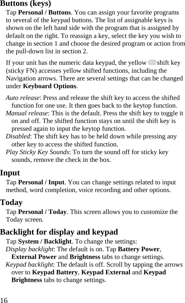  16 Buttons (keys) Tap Personal / Buttons. You can assign your favorite programs to several of the keypad buttons. The list of assignable keys is shown on the left hand side with the program that is assigned by default on the right. To reassign a key, select the key you wish to change in section 1 and choose the desired program or action from the pull-down list in section 2. If your unit has the numeric data keypad, the yellow   shift key (sticky FN) accesses yellow shifted functions, including the Navigation arrows. There are several settings that can be changed under Keyboard Options. Auto release: Press and release the shift key to access the shifted function for one use. It then goes back to the keytop function.  Manual release: This is the default. Press the shift key to toggle it on and off. The shifted function stays on until the shift key is pressed again to input the keytop function. Disabled: The shift key has to be held down while pressing any other key to access the shifted function. Play Sticky Key Sounds: To turn the sound off for sticky key sounds, remove the check in the box.   Input Tap Personal / Input. You can change settings related to input method, word completion, voice recording and other options.  Today Tap Personal / Today. This screen allows you to customize the Today screen.  Backlight for display and keypad Tap System / Backlight. To change the settings:  Display backlight: The default is on. Tap Battery Power, External Power and Brightness tabs to change settings.  Keypad backlight: The default is off. Scroll by tapping the arrows over to Keypad Battery, Keypad External and Keypad Brightness tabs to change settings. 