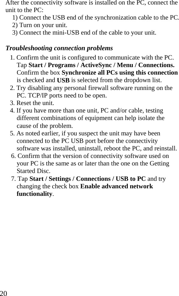  20 After the connectivity software is installed on the PC, connect the unit to the PC: 1) Connect the USB end of the synchronization cable to the PC.  2) Turn on your unit. 3) Connect the mini-USB end of the cable to your unit.  Troubleshooting connection problems 1. Confirm the unit is configured to communicate with the PC. Tap Start / Programs / ActiveSync / Menu / Connections. Confirm the box Synchronize all PCs using this connection is checked and USB is selected from the dropdown list. 2. Try disabling any personal firewall software running on the PC. TCP/IP ports need to be open. 3. Reset the unit. 4. If you have more than one unit, PC and/or cable, testing different combinations of equipment can help isolate the cause of the problem. 5. As noted earlier, if you suspect the unit may have been connected to the PC USB port before the connectivity software was installed, uninstall, reboot the PC, and reinstall. 6. Confirm that the version of connectivity software used on your PC is the same as or later than the one on the Getting Started Disc. 7. Tap Start / Settings / Connections / USB to PC and try changing the check box Enable advanced network functionality. 