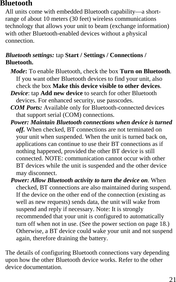   21 Bluetooth All units come with embedded Bluetooth capability—a short-range of about 10 meters (30 feet) wireless communications technology that allows your unit to beam (exchange information) with other Bluetooth-enabled devices without a physical connection.  Bluetooth settings: tap Start / Settings / Connections / Bluetooth. Mode: To enable Bluetooth, check the box Turn on Bluetooth. If you want other Bluetooth devices to find your unit, also check the box Make this device visible to other devices. Device: tap Add new device to search for other Bluetooth devices. For enhanced security, use passcodes. COM Ports: Available only for Bluetooth-connected devices that support serial (COM) connections. Power: Maintain Bluetooth connections when device is turned off. When checked, BT connections are not terminated on your unit when suspended. When the unit is turned back on, applications can continue to use their BT connections as if nothing happened, provided the other BT device is still connected. NOTE: communication cannot occur with other BT devices while the unit is suspended and the other device may disconnect. Power: Allow Bluetooth activity to turn the device on. When checked, BT connections are also maintained during suspend. If the device on the other end of the connection (existing as well as new requests) sends data, the unit will wake from suspend and reply if necessary. Note: It is strongly recommended that your unit is configured to automatically turn off when not in use. (See the power section on page 18.) Otherwise, a BT device could wake your unit and not suspend again, therefore draining the battery. The details of configuring Bluetooth connections vary depending upon how the other Bluetooth device works. Refer to the other device documentation. 