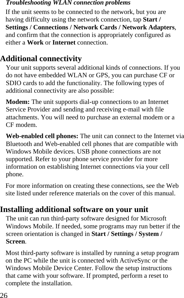  26 Troubleshooting WLAN connection problems If the unit seems to be connected to the network, but you are having difficulty using the network connection, tap Start / Settings / Connections / Network Cards / Network Adapters, and confirm that the connection is appropriately configured as either a Work or Internet connection.  Additional connectivity Your unit supports several additional kinds of connections. If you do not have embedded WLAN or GPS, you can purchase CF or SDIO cards to add the functionality. The following types of additional connectivity are also possible: Modem: The unit supports dial-up connections to an Internet Service Provider and sending and receiving e-mail with file attachments. You will need to purchase an external modem or a CF modem.  Web-enabled cell phones: The unit can connect to the Internet via Bluetooth and Web-enabled cell phones that are compatible with Windows Mobile devices. USB phone connections are not supported. Refer to your phone service provider for more information on establishing Internet connections via your cell phone. For more information on creating these connections, see the Web site listed under reference materials on the cover of this manual. Installing additional software on your unit The unit can run third-party software designed for Microsoft Windows Mobile. If needed, some programs may run better if the screen orientation is changed in Start / Settings / System / Screen. Most third-party software is installed by running a setup program on the PC while the unit is connected with ActiveSync or the Windows Mobile Device Center. Follow the setup instructions that came with your software. If prompted, perform a reset to complete the installation. 