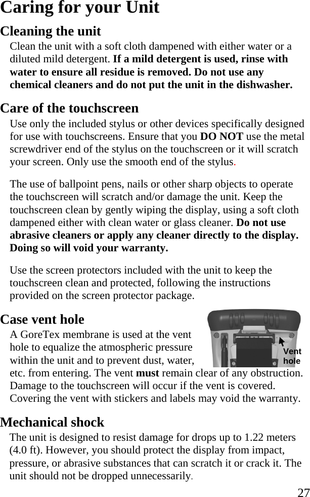   27 Caring for your Unit Cleaning the unit Clean the unit with a soft cloth dampened with either water or a diluted mild detergent. If a mild detergent is used, rinse with water to ensure all residue is removed. Do not use any chemical cleaners and do not put the unit in the dishwasher. Care of the touchscreen Use only the included stylus or other devices specifically designed for use with touchscreens. Ensure that you DO NOT use the metal screwdriver end of the stylus on the touchscreen or it will scratch your screen. Only use the smooth end of the stylus.  The use of ballpoint pens, nails or other sharp objects to operate the touchscreen will scratch and/or damage the unit. Keep the touchscreen clean by gently wiping the display, using a soft cloth dampened either with clean water or glass cleaner. Do not use abrasive cleaners or apply any cleaner directly to the display. Doing so will void your warranty. Use the screen protectors included with the unit to keep the touchscreen clean and protected, following the instructions provided on the screen protector package.  Case vent hole A GoreTex membrane is used at the vent hole to equalize the atmospheric pressure within the unit and to prevent dust, water, etc. from entering. The vent must remain clear of any obstruction. Damage to the touchscreen will occur if the vent is covered. Covering the vent with stickers and labels may void the warranty. Mechanical shock The unit is designed to resist damage for drops up to 1.22 meters (4.0 ft). However, you should protect the display from impact, pressure, or abrasive substances that can scratch it or crack it. The unit should not be dropped unnecessarily. Vent hole 