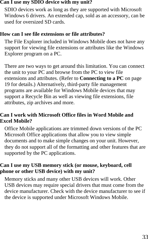   33 Can I use my SDIO device with my unit? SDIO devices work as long as they are supported with Microsoft Windows 6 drivers. An extended cap, sold as an accessory, can be used for oversized SD cards.  How can I see file extensions or file attributes? The File Explorer included in Windows Mobile does not have any support for viewing file extensions or attributes like the Windows Explorer program on a PC. There are two ways to get around this limitation. You can connect the unit to your PC and browse from the PC to view file extensions and attributes. (Refer to Connecting to a PC on page 19 for details.) Alternatively, third-party file management programs are available for Windows Mobile devices that may support a Recycle Bin as well as viewing file extensions, file attributes, zip archives and more. Can I work with Microsoft Office files in Word Mobile and Excel Mobile? Office Mobile applications are trimmed down versions of the PC Microsoft Office applications that allow you to view simple documents and to make simple changes on your unit. However, they do not support all of the formatting and other features that are supported by the PC applications. Can I use my USB memory stick (or mouse, keyboard, cell phone or other USB device) with my unit? Memory sticks and many other USB devices will work. Other USB devices may require special drivers that must come from the device manufacturer. Check with the device manufacturer to see if the device is supported under Microsoft Windows Mobile. 