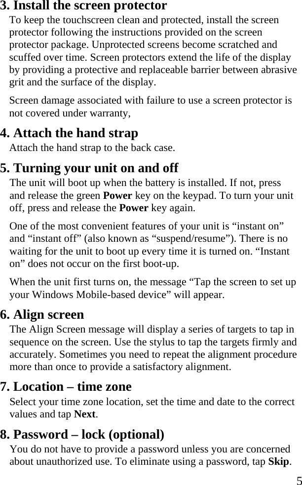   5 3. Install the screen protector To keep the touchscreen clean and protected, install the screen protector following the instructions provided on the screen protector package. Unprotected screens become scratched and scuffed over time. Screen protectors extend the life of the display by providing a protective and replaceable barrier between abrasive grit and the surface of the display.   Screen damage associated with failure to use a screen protector is not covered under warranty, 4. Attach the hand strap  Attach the hand strap to the back case.  5. Turning your unit on and off The unit will boot up when the battery is installed. If not, press and release the green Power key on the keypad. To turn your unit off, press and release the Power key again. One of the most convenient features of your unit is “instant on” and “instant off” (also known as “suspend/resume”). There is no waiting for the unit to boot up every time it is turned on. “Instant on” does not occur on the first boot-up.  When the unit first turns on, the message “Tap the screen to set up your Windows Mobile-based device” will appear. 6. Align screen The Align Screen message will display a series of targets to tap in sequence on the screen. Use the stylus to tap the targets firmly and accurately. Sometimes you need to repeat the alignment procedure more than once to provide a satisfactory alignment. 7. Location – time zone Select your time zone location, set the time and date to the correct values and tap Next. 8. Password – lock (optional) You do not have to provide a password unless you are concerned about unauthorized use. To eliminate using a password, tap Skip. 