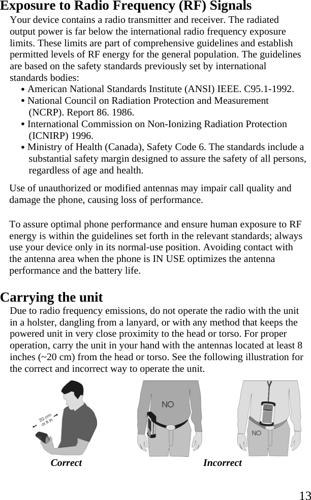   13Exposure to Radio Frequency (RF) Signals Your device contains a radio transmitter and receiver. The radiated output power is far below the international radio frequency exposure limits. These limits are part of comprehensive guidelines and establish permitted levels of RF energy for the general population. The guidelines are based on the safety standards previously set by international standards bodies: • American National Standards Institute (ANSI) IEEE. C95.1-1992. • National Council on Radiation Protection and Measurement (NCRP). Report 86. 1986. • International Commission on Non-Ionizing Radiation Protection (ICNIRP) 1996. • Ministry of Health (Canada), Safety Code 6. The standards include a substantial safety margin designed to assure the safety of all persons, regardless of age and health.  Use of unauthorized or modified antennas may impair call quality and damage the phone, causing loss of performance.  To assure optimal phone performance and ensure human exposure to RF energy is within the guidelines set forth in the relevant standards; always use your device only in its normal-use position. Avoiding contact with the antenna area when the phone is IN USE optimizes the antenna performance and the battery life. Carrying the unit Due to radio frequency emissions, do not operate the radio with the unit in a holster, dangling from a lanyard, or with any method that keeps the powered unit in very close proximity to the head or torso. For proper operation, carry the unit in your hand with the antennas located at least 8 inches (~20 cm) from the head or torso. See the following illustration for the correct and incorrect way to operate the unit.   Correct Incorrect  