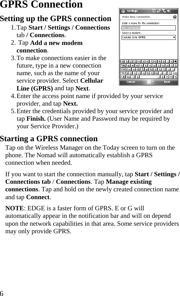   6GPRS Connection Setting up the GPRS connection  1. Tap Start / Settings / Connections tab / Connections. 2.  Tap Add a new modem connection. 3. To make connections easier in the future, type in a new connection name, such as the name of your service provider. Select Cellular Line (GPRS) and tap Next.  4. Enter the access point name if provided by your service provider, and tap Next. 5. Enter the credentials provided by your service provider and tap Finish. (User Name and Password may be required by your Service Provider.) Starting a GPRS connection  Tap on the Wireless Manager on the Today screen to turn on the phone. The Nomad will automatically establish a GPRS connection when needed. If you want to start the connection manually, tap Start / Settings / Connections tab / Connections. Tap Manage existing connections. Tap and hold on the newly created connection name and tap Connect.  NOTE: EDGE is a faster form of GPRS. E or G will automatically appear in the notification bar and will on depend upon the network capabilities in that area. Some service providers may only provide GPRS.    