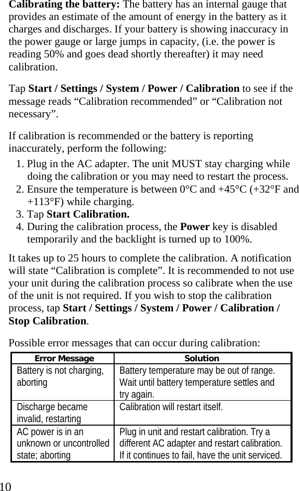  10 Calibrating the battery: The battery has an internal gauge that provides an estimate of the amount of energy in the battery as it charges and discharges. If your battery is showing inaccuracy in the power gauge or large jumps in capacity, (i.e. the power is reading 50% and goes dead shortly thereafter) it may need calibration. Tap Start / Settings / System / Power / Calibration to see if the message reads “Calibration recommended” or “Calibration not necessary”.  If calibration is recommended or the battery is reporting inaccurately, perform the following: 1. Plug in the AC adapter. The unit MUST stay charging while doing the calibration or you may need to restart the process. 2. Ensure the temperature is between 0°C and +45°C (+32°F and +113°F) while charging. 3. Tap Start Calibration. 4. During the calibration process, the Power key is disabled temporarily and the backlight is turned up to 100%. It takes up to 25 hours to complete the calibration. A notification will state “Calibration is complete”. It is recommended to not use your unit during the calibration process so calibrate when the use of the unit is not required. If you wish to stop the calibration process, tap Start / Settings / System / Power / Calibration / Stop Calibration. Possible error messages that can occur during calibration: Error Message  Solution Battery is not charging, aborting  Battery temperature may be out of range. Wait until battery temperature settles and try again. Discharge became invalid, restarting  Calibration will restart itself. AC power is in an unknown or uncontrolled state; aborting Plug in unit and restart calibration. Try a different AC adapter and restart calibration. If it continues to fail, have the unit serviced. 