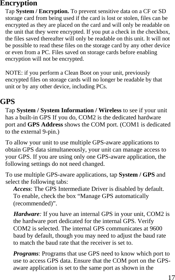   17 Encryption Tap System / Encryption. To prevent sensitive data on a CF or SD storage card from being used if the card is lost or stolen, files can be encrypted as they are placed on the card and will only be readable on the unit that they were encrypted. If you put a check in the checkbox, the files saved thereafter will only be readable on this unit. It will not be possible to read these files on the storage card by any other device or even from a PC. Files saved on storage cards before enabling encryption will not be encrypted. NOTE: if you perform a Clean Boot on your unit, previously encrypted files on storage cards will no longer be readable by that unit or by any other device, including PCs.  GPS Tap System / System Information / Wireless to see if your unit has a built-in GPS If you do, COM2 is the dedicated hardware port and GPS Address shows the COM port. (COM1 is dedicated to the external 9-pin.) To allow your unit to use multiple GPS-aware applications to obtain GPS data simultaneously, your unit can manage access to your GPS. If you are using only one GPS-aware application, the following settings do not need changed.  To use multiple GPS-aware applications, tap System / GPS and select the following tabs: Access: The GPS Intermediate Driver is disabled by default. To enable, check the box “Manage GPS automatically (recommended)”. Hardware: If you have an internal GPS in your unit, COM2 is the hardware port dedicated for the internal GPS. Verify COM2 is selected. The internal GPS communicates at 9600 baud by default, though you may need to adjust the baud rate to match the baud rate that the receiver is set to. Programs: Programs that use GPS need to know which port to use to access GPS data. Ensure that the COM port on the GPS-aware application is set to the same port as shown in the 