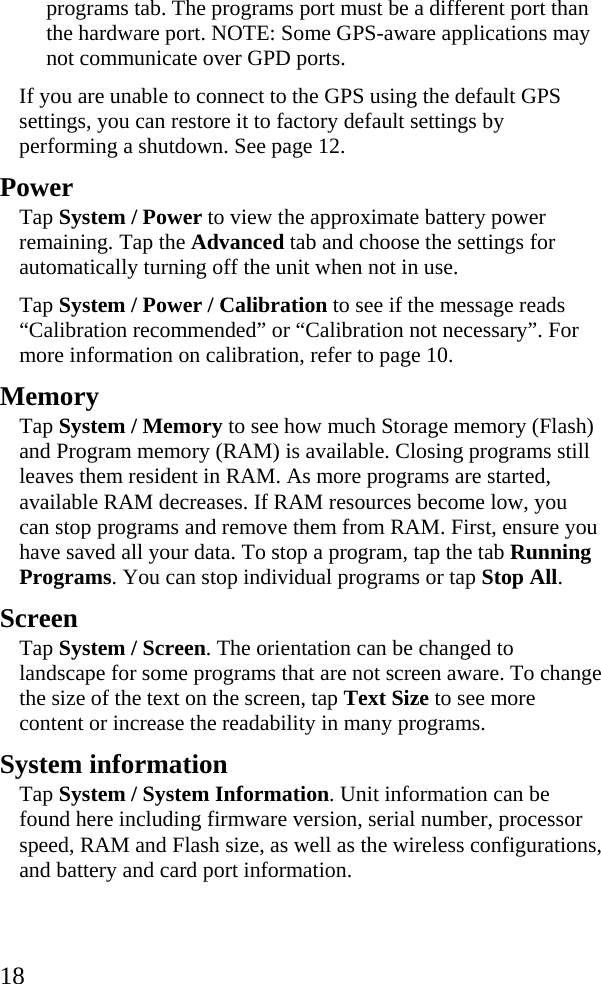  18 programs tab. The programs port must be a different port than the hardware port. NOTE: Some GPS-aware applications may not communicate over GPD ports. If you are unable to connect to the GPS using the default GPS settings, you can restore it to factory default settings by performing a shutdown. See page 12. Power Tap System / Power to view the approximate battery power remaining. Tap the Advanced tab and choose the settings for automatically turning off the unit when not in use. Tap System / Power / Calibration to see if the message reads “Calibration recommended” or “Calibration not necessary”. For more information on calibration, refer to page 10. Memory Tap System / Memory to see how much Storage memory (Flash) and Program memory (RAM) is available. Closing programs still leaves them resident in RAM. As more programs are started, available RAM decreases. If RAM resources become low, you can stop programs and remove them from RAM. First, ensure you have saved all your data. To stop a program, tap the tab Running Programs. You can stop individual programs or tap Stop All.  Screen Tap System / Screen. The orientation can be changed to landscape for some programs that are not screen aware. To change the size of the text on the screen, tap Text Size to see more content or increase the readability in many programs. System information Tap System / System Information. Unit information can be found here including firmware version, serial number, processor speed, RAM and Flash size, as well as the wireless configurations, and battery and card port information. 